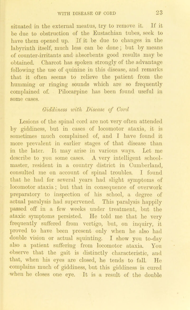 situated in the external meatus, try to remove it. If it be due to obstruction of the Eustachian tubes, seek to have them opened up. If it be due to changes in the labyrinth itself, much less can be done; but by means of counter-irritants and absorbents good results may be obtained. Charcot has spoken strongly of the advantage following the use of quinine in this disease, and remarks that it often seems to relieve the patient from the humming or ringing sounds which are so frequently complained of. Pilocarpine has been found useful in some cases. Giddiness with Disease of Cord Lesions of the spinal cord are not very often attended by giddiness, but in cases of locomotor ataxia, it is sometimes much complained of, and I have found it more prevalent in earlier stages of that disease than in the later. It may arise in various ways. Let me describe to you some cases. A very intelligent school- master, resident in a country district in Cumberland, consulted me on account of spinal troubles. I found that he had for several years had slight symptoms of locomotor ataxia; but that in consequence of overwork preparatory to inspection of his school, a degree of actual paralysis had supervened. This paralysis happily passed off in a few weeks under treatment, but the ataxic symptoms persisted. He told me that he very frequently suffered from vertigo, but, on inquiry, it proved to have been present only when he also had double vision or actual squinting. I show you to-day also a patient suffering from locomotor ataxia. You observe that the gait is distinctly characteristic, and that, when his eyes are closed, he tends to fall. He complains much of giddiness, but this giddiness is cured when he closes one eye. It is a result of the double