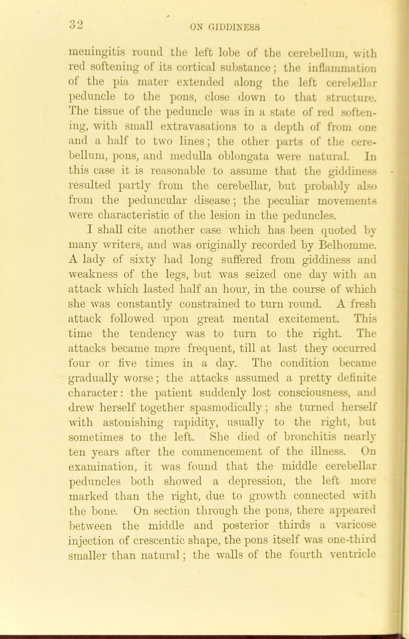 meningitis round the left lobe of the cerebellum, with red softening of its cortical substance; the inflammation of the pia mater extended along the left cerebellar peduncle to the pons, close down to that structure. The tissue of the peduncle was in a state of red soften- ing, with small extravasations to a depth of from one and a half to two lines; the other parts of the cere- bellum, pons, and medulla oblongata were natural. In this case it is reasonable to assume that the giddiness resulted partly from the cerebellar, but probably also from the peduncular disease; the peculiar movements were characteristic of the lesion in the peduncles. I shall cite another case which has been quoted by many writers, and was originally recorded by Belhomme. A lady of sixty had long suffered from giddiness and weakness of the legs, but was seized one day with an attack which lasted half an hour, in the course of which she was constantly constrained to turn round. A fresh attack followed upon great mental excitement. This time the tendency was to turn to the right. The attacks became more frequent, till at last they occurred four or five times in a day. The condition became gradually worse; the attacks assumed a pretty definite character: the patient suddenly lost consciousness, and drew herself together spasmodically; she turned herself with astonishing rapidity, usually to the right, but sometimes to the left. She died of bronchitis nearly ten years after the commencement of the illness. On examination, it was found that the middle cerebellar peduncles both showed a depression, the left more marked than the right, due to growth connected with the bone. On section through the pons, there appeared between the middle and posterior thirds a varicose injection of crescentic shape, the pons itself was one-third smaller than natural; the walls of the fourth ventricle