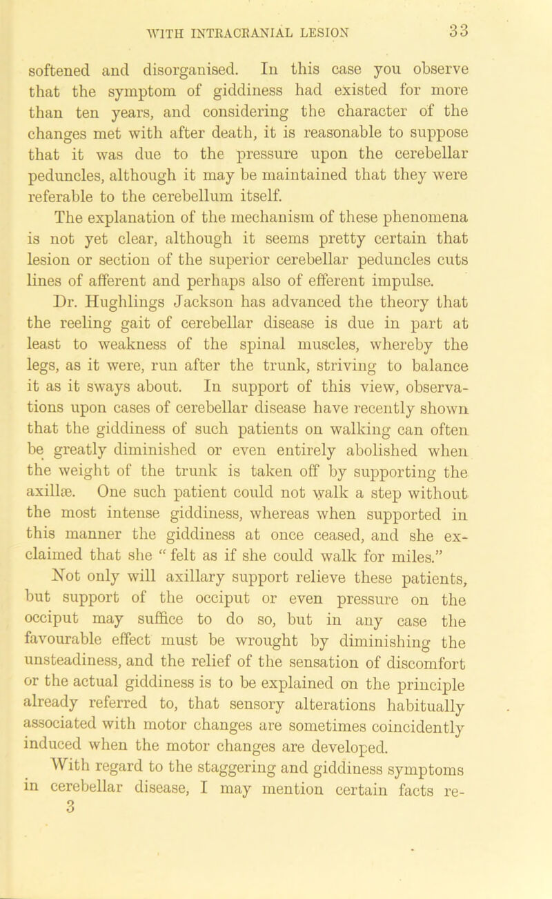 softened and disorganised. In this case you observe that the symptom of giddiness had existed for more than ten years, and considering the character of the changes met with after death, it is reasonable to suppose that it was due to the pressure upon the cerebellar peduncles, although it may be maintained that they were referable to the cerebellum itself. The explanation of the mechanism of these phenomena is not yet clear, although it seems pretty certain that lesion or section of the superior cerebellar peduncles cuts lines of afferent and perhaps also of efferent impulse. Dr. Hughlings Jackson has advanced the theory that the reeling gait of cerebellar disease is due in part at least to weakness of the spinal muscles, whereby the legs, as it were, run after the trunk, striving to balance it as it sways about. In support of this view, observa- tions upon cases of cerebellar disease have recently shown that the giddiness of such patients on walking can often be greatly diminished or even entirely abolished when the weight of the trunk is taken off by supporting the axillae. One such patient could not walk a step without the most intense giddiness, whereas when supported in this manner the giddiness at once ceased, and she ex- claimed that she “ felt as if she could walk for miles.” Not only will axillary support relieve these patients, but support of the occiput or even pressure on the occiput may suffice to do so, but in any case the favourable effect must be wrought by diminishing the unsteadiness, and the relief of the sensation of discomfort or the actual giddiness is to he explained on the principle already referred to, that sensory alterations habitually associated with motor changes are sometimes coincidently induced when the motor changes are developed. With regard to the staggering and giddiness symptoms in cerebellar disease, I may mention certain facts re-