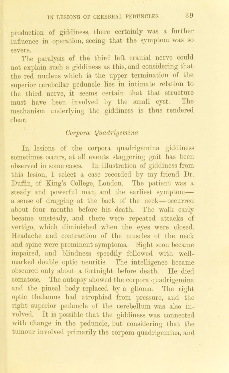 production of giddiness, there certainly was a further influence in operation, seeing that the symptom was so severe. The paralysis of the third left cranial nerve could not explain such a giddiness as this, and considering that the red nucleus which is the upper termination of the superior cerebellar peduncle lies in intimate relation to the third nerve, it seems certain that that structure must have been involved by the small cyst. The mechanism underlying the giddiness is thus rendered clear. Corpora Quadrigemina In lesions of the corpora quadrigemina giddiness sometimes occurs, at all events staggering gait has been observed in some cases. In illustration of giddiness from this lesion, I select a case recorded by my friend Dr. Duffin, of King’s College, London. The patient was a steady and powerful man, and the earliest symptom— a sense of dragging at the back of the neck—occurred about four months before his death. The walk early became unsteady, and there were repeated attacks of vertigo, which diminished when the eyes were closed. Headache and contraction of the muscles of the neck and spine were prominent symptoms. Sight soon became impaired, and blindness speedily followed with well- marked double optic neuritis. The intelligence became obscured only about a fortnight before death. He died comatose. The autopsy showed the corpora quadrigemina and the pineal body replaced by a glioma. The right optic thalamus had atrophied from pressure, and the right superior peduncle of the cerebellum was also in- volved. It is possible that the giddiness was connected with change in the peduncle, but considering that the tumour involved primarily the corpora quadrigemina, and