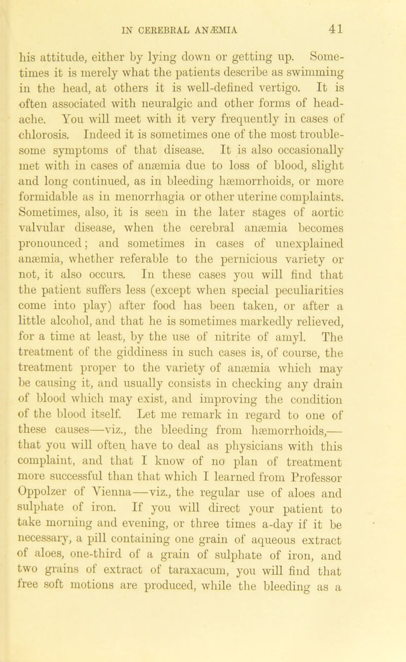 his attitude, either by lying down or getting up. Some- times it is merely what the patients describe as swimming- in the head, at others it is well-defined vertigo. It is often associated with neuralgic and other forms of head- ache. You will meet with it very frequently in cases of chlorosis. Indeed it is sometimes one of the most trouble- some symptoms of that disease. It is also occasionally met with in cases of antenna due to loss of blood, slight and long continued, as in bleeding haemorrhoids, or more formidable as in menorrhagia or other uterine complaints. Sometimes, also, it is seen in the later stages of aortic valvular disease, when the cerebral anaemia becomes pronounced; and sometimes in cases of unexplained anaemia, whether referable to the pernicious variety or not, it also occurs. In these cases you will find that the patient suffers less (except when special peculiarities come into play) after food has been taken, or after a little alcohol, and that he is sometimes markedly relieved, for a time at least, by the use of nitrite of amyl. The treatment of the giddiness in such cases is, of course, the treatment proper to the variety of anaemia which may be causing it, and usually consists in checking any drain of blood which may exist, and improving the condition of the blood itself. Let me remark in regard to one of these causes—viz., the bleeding from haemorrhoids,— that you will often have to deal as physicians with this complaint, and that I know of no plan of treatment more successful than that which I learned from Professor Oppolzer of Vienna—viz., the regular use of aloes and sulphate of iron. If you will direct your patient to take morning and evening, or three times a-day if it be necessary, a pill containing one grain of aqueous extract of aloes, one-third of a grain of sulphate of iron, and two grains of extract of taraxacum, you will find that free soft motions are produced, while the bleeding as a