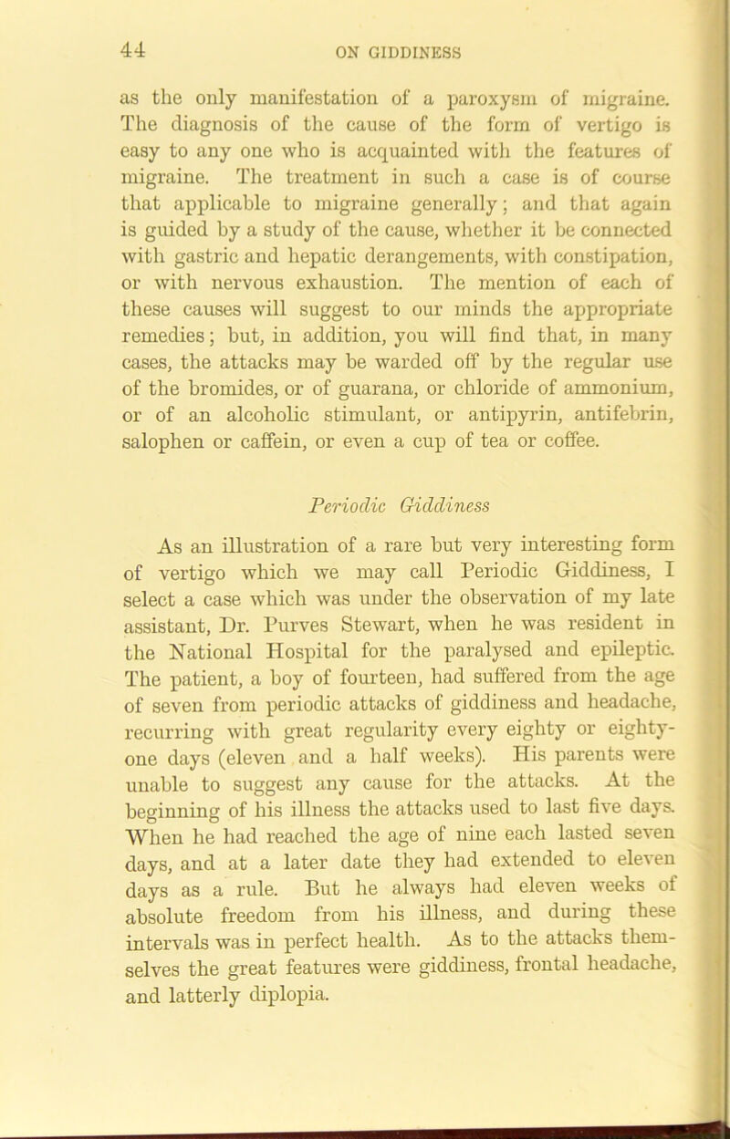 as the only manifestation of a paroxysm of migraine. The diagnosis of the cause of the form of vertigo is easy to any one who is acquainted with the features of migraine. The treatment in such a case is of course that applicable to migraine generally; and that again is guided by a study of the cause, whether it be connected with gastric and hepatic derangements, with constipation, or with nervous exhaustion. The mention of each of these causes will suggest to our minds the appropriate remedies; but, in addition, you will find that, in many cases, the attacks may be warded off by the regular use of the bromides, or of guarana, or chloride of ammonium, or of an alcoholic stimulant, or antipyrin, antifebrin, salophen or caffein, or even a cup of tea or coffee. Periodic Giddiness As an illustration of a rare hut very interesting form of vertigo which we may call Periodic Giddiness, I select a case which was under the observation of my late assistant, Dr. Purves Stewart, when he was resident in the National Hospital for the paralysed and epileptic. The patient, a boy of fourteen, had suffered from the age of seven from periodic attacks of giddiness and headache, recurring with great regularity every eighty or eighty- one days (eleven and a half weeks). His parents were unable to suggest any cause for the attacks. At the beginning of his illness the attacks used to last five days. When he had reached the age of nine each lasted seven days, and at a later date they had extended to eleven days as a rule. But he always had eleven weeks of absolute freedom from his illness, and during these intervals was in perfect health. As to the attacks them- selves the great features were giddiness, frontal headache, and latterly diplopia.