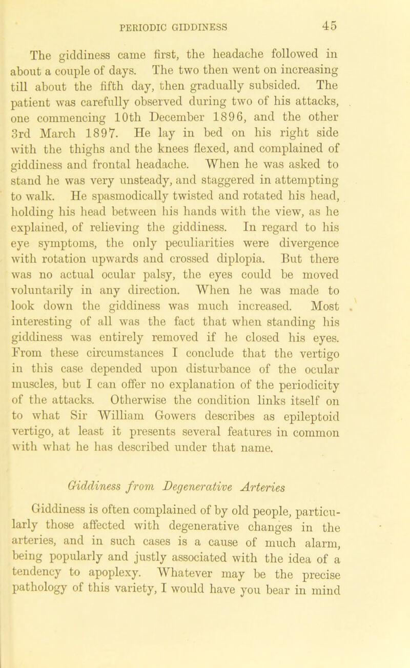 The giddiness came first, the headache followed in about a couple of days. The two then went on increasing till about the fifth day, then gradually subsided. The patient was carefully observed during two of his attacks, one commencing 10th December 1896, and the other 3rd March 1897. He lay in bed on his right side with the thighs and the knees flexed, and complained of giddiness and frontal headache. When he was asked to stand he was very unsteady, and staggered in attempting to walk. He spasmodically twisted and rotated his head, holding his head between his hands with the view, as he explained, of relieving the giddiness. In regard to his eye symptoms, the only peculiarities were divergence with rotation upwards and crossed diplopia. But there was no actual ocular palsy, the eyes could be moved voluntarily in any direction. When he was made to look down the giddiness was much increased. Most interesting of all was the fact that when standing his giddiness was entirely removed if he closed his eyes. From these circumstances I conclude that the vertigo in this case depended upon disturbance of the ocular muscles, but I can offer no explanation of the periodicity of the attacks. Otherwise the condition links itself on to what Sir William Gowers describes as epileptoid vertigo, at least it presents several features in common with what he has described under that name. Giddiness from Degenerative Arteries Giddiness is often complained of by old people, particu- larly those affected with degenerative changes in the arteries, and in such cases is a cause of much alarm, being popularly and justly associated with the idea of a tendency to apoplexy. Whatever may be the precise pathology of this variety, I would have you bear in mind