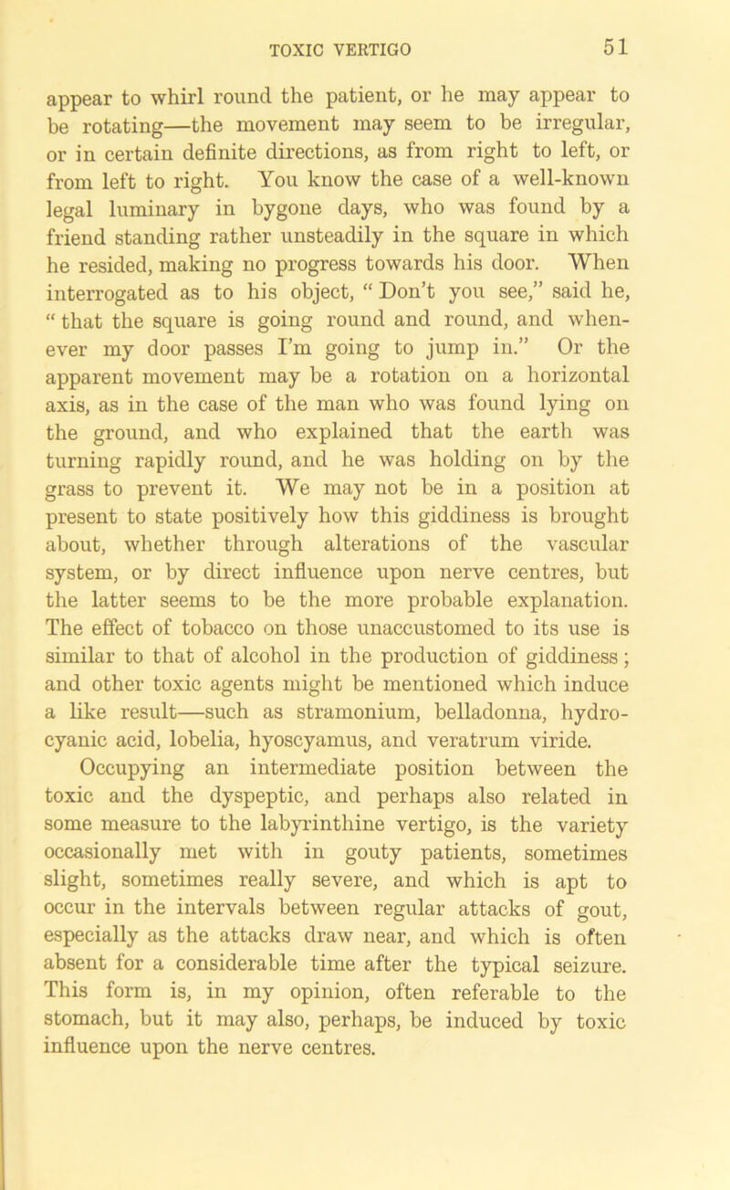 appear to whirl round the patient, or he may appear to be rotating—the movement may seem to be irregular, or in certain definite directions, as from right to left, or from left to right. You know the case of a well-known legal luminary in bygone days, who was found by a friend standing rather unsteadily in the square in which he resided, making no progress towards his door. When interrogated as to his object, “ Don’t you see,” said he, “ that the square is going round and round, and when- ever my door passes I’m going to jump in.” Or the apparent movement may be a rotation on a horizontal axis, as in the case of the man who was found lying on the ground, and who explained that the earth was turning rapidly round, and he was holding on by the grass to prevent it. We may not be in a position at present to state positively how this giddiness is brought about, whether through alterations of the vascular system, or by direct influence upon nerve centres, but the latter seems to be the more probable explanation. The effect of tobacco on those unaccustomed to its use is similar to that of alcohol in the production of giddiness; and other toxic agents might be mentioned which induce a like result—such as stramonium, belladonna, hydro- cyanic acid, lobelia, hyoscyamus, and veratrum viride. Occupying an intermediate position between the toxic and the dyspeptic, and perhaps also related in some measure to the labyrinthine vertigo, is the variety occasionally met with in gouty patients, sometimes slight, sometimes really severe, and which is apt to occur in the intervals between regular attacks of gout, especially as the attacks draw near, and which is often absent for a considerable time after the typical seizure. This form is, in my opinion, often referable to the stomach, but it may also, perhaps, be induced by toxic influence upon the nerve centres.