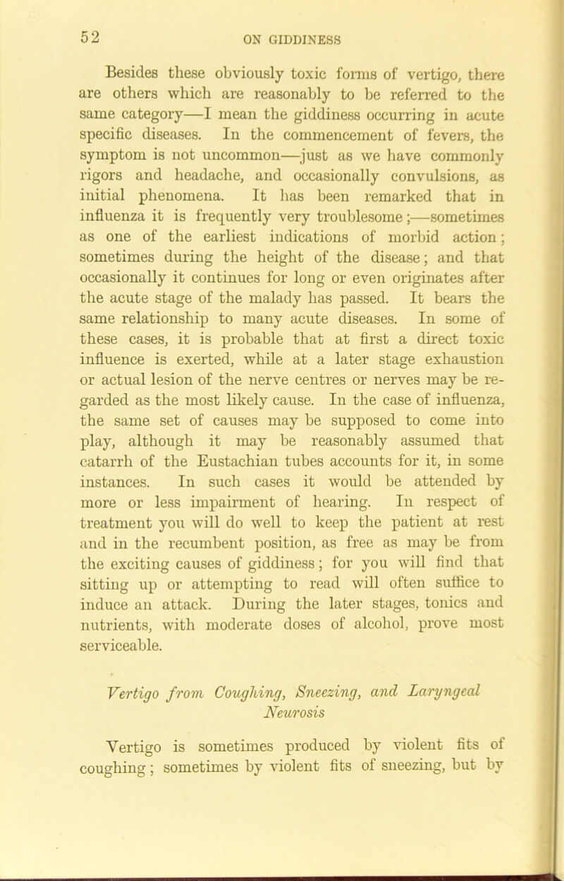 Besides these obviously toxic forms of vertigo, there are others which are reasonably to be referred to the same category—I mean the giddiness occurring in acute specific diseases. In the commencement of fevers, the symptom is not uncommon—just as we have commonly rigors and headache, and occasionally convulsions, as initial phenomena. It has been remarked that in influenza it is frequently very troublesome;—sometimes as one of the earliest indications of morbid action: sometimes during the height of the disease; and that occasionally it continues for long or even originates after the acute stage of the malady has passed. It bears the same relationship to many acute diseases. In some of these cases, it is probable that at first a direct toxic influence is exerted, while at a later stage exhaustion or actual lesion of the nerve centres or nerves may be re- garded as the most likely cause. In the case of influenza, the same set of causes may be supposed to come into play, although it may be reasonably assumed that catarrh of the Eustachian tubes accounts for it, in some instances. In such cases it would be attended by more or less impairment of hearing. In respect of treatment you will do well to keep the patient at rest and in the recumbent position, as free as may be from the exciting causes of giddiness; for you will find that sitting up or attempting to read will often suffice to induce an attack. During the later stages, tonics and nutrients, with moderate doses of alcohol, prove most serviceable. Vertigo from Coughing, Sneezing, and Laryngeal Neurosis Vertigo is sometimes produced by violent fits of coughing; sometimes by violent fits of sneezing, but by