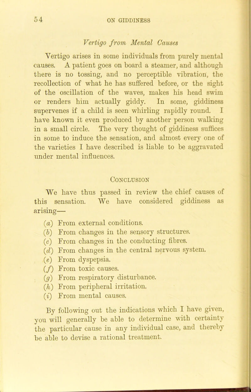 Vertigo from Mental Causes Vertigo arises in some individuals from purely mental causes. A patient goes on board a steamer, and although there is no tossing, and no perceptible vibration, the recollection of what he has suffered before, or the sight of the oscillation of the waves, makes his head swim or renders him actually giddy. In some, giddiness supervenes if a child is seen whirling rapidly round. I have known it even produced by another person walking in a small circle. The very thought of giddiness suffices in some to induce the sensation, and almost every one of the varieties I have described is liable to be aggravated under mental influences. Conclusion We have thus passed in review the chief causes of this sensation. We have considered giddiness as arising— (a) From external conditions. ([b) From changes in the sensory structures. (c) From changes in the conducting fibres. (cZ) From changes in the central nervous system. (e) From dyspepsia. (/) From toxic causes. (g) From respiratory disturbance. (Ji) From peripheral irritation. (i) From mental causes. By following out the indications which I have given, you will generally be able to determine with certainty the particular cause in any individual case, and thereby be able to devise a rational treatment.