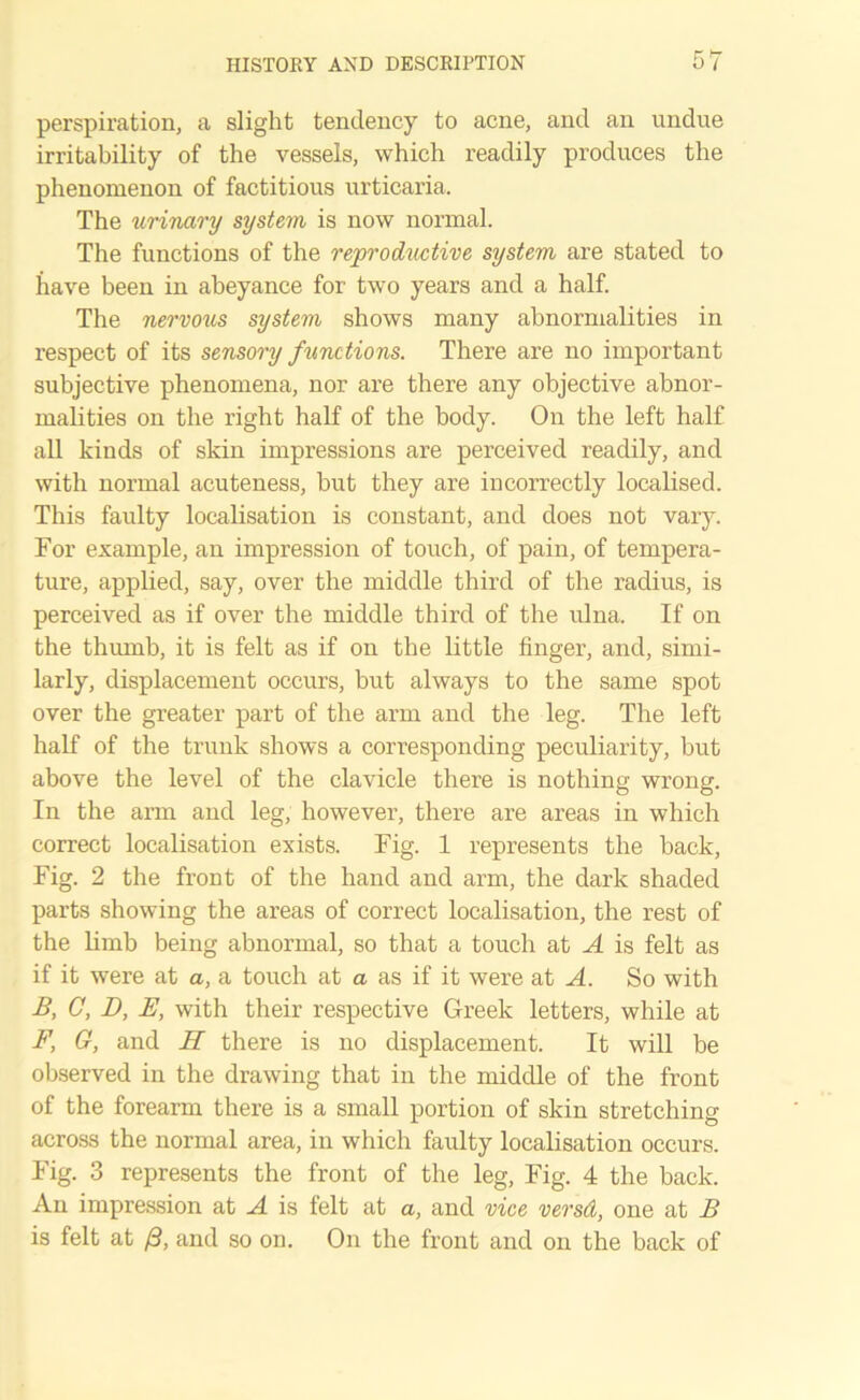 perspiration, a slight tendency to acne, and an undue irritability of the vessels, which readily produces the phenomenon of factitious urticaria. The urinary system is now normal. The functions of the reproductive system are stated to have been in abeyance for two years and a half. The nervous system shows many abnormalities in respect of its sensory functions. There are no important subjective phenomena, nor are there any objective abnor- malities on the right half of the body. On the left half all kinds of skin impressions are perceived readily, and with normal acuteness, but they are incorrectly localised. This faulty localisation is constant, and does not vary. For example, an impression of touch, of pain, of tempera- ture, applied, say, over the middle third of the radius, is perceived as if over the middle third of the ulna. If on the thumb, it is felt as if on the little finger, and, simi- larly, displacement occurs, but always to the same spot over the greater part of the arm and the leg. The left half of the trunk shows a corresponding peculiarity, but above the level of the clavicle there is nothing wrong. In the arm and leg, however, there are areas in which correct localisation exists. Fig. 1 represents the back, Fig. 2 the front of the hand and arm, the dark shaded parts showing the areas of correct localisation, the rest of the limb being abnormal, so that a touch at A is felt as if it were at a, a touch at a as if it were at A. So with B, C, D, E, with their respective Greek letters, while at F, G, and H there is no displacement. It will be observed in the drawing that in the middle of the front of the forearm there is a small portion of skin stretching across the normal area, in which faulty localisation occurs. Fig. 3 represents the front of the leg, Fig. 4 the back. An impression at A is felt at a, and vice versd, one at B is felt at /3, and so on. On the front and on the back of