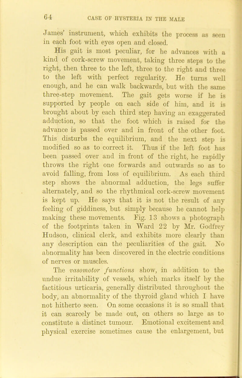 James’ instrument, which exhibits the process as seen in each foot with eyes open and closed. His gait is most peculiar, for he advances with a kind of cork-screw movement, taking three steps to the right, then three to the left, three to the right and three to the left with perfect regularity. He turns well enough, and he can walk backwards, but with the same three-step movement. The gait gets worse if he is supported by people on each side of him, and it is brought about by each third step having an exaggerated adduction, so that the foot which is raised for the advance is passed over and in front of the other foot. This disturbs the equilibrium, and the next step is modified so as to correct it. Thus if the left foot has been passed over and in front of the right, he rapidly throws the right one forwards and outwards so as to avoid falling, from loss of equilibrium. As each third step shows the abnormal adduction, the legs suffer alternately, and so the rhythmical cork-screw movement is kept up. He says that it is not the result of any feeling of giddiness, but simply because he cannot help making these movements. Fig. 13 shows a photograph of the footprints taken in Ward 22 by Mr. Godfrey Hudson, clinical clerk, and exhibits more clearly than any description can the peculiarities of the gait. Ho abnormality has been discovered in the electric conditions of nerves or muscles. The vasomotor functions show, in addition to the undue irritability of vessels, which marks itself by the factitious urticaria, generally distributed throughout the body, an abnormality of the thyroid gland which I have not hitherto seen. On some occasions it is so small that it can scarcely be made out, on others so large as to constitute a distinct tumour. Emotional excitement and physical exercise sometimes cause the enlargement, but