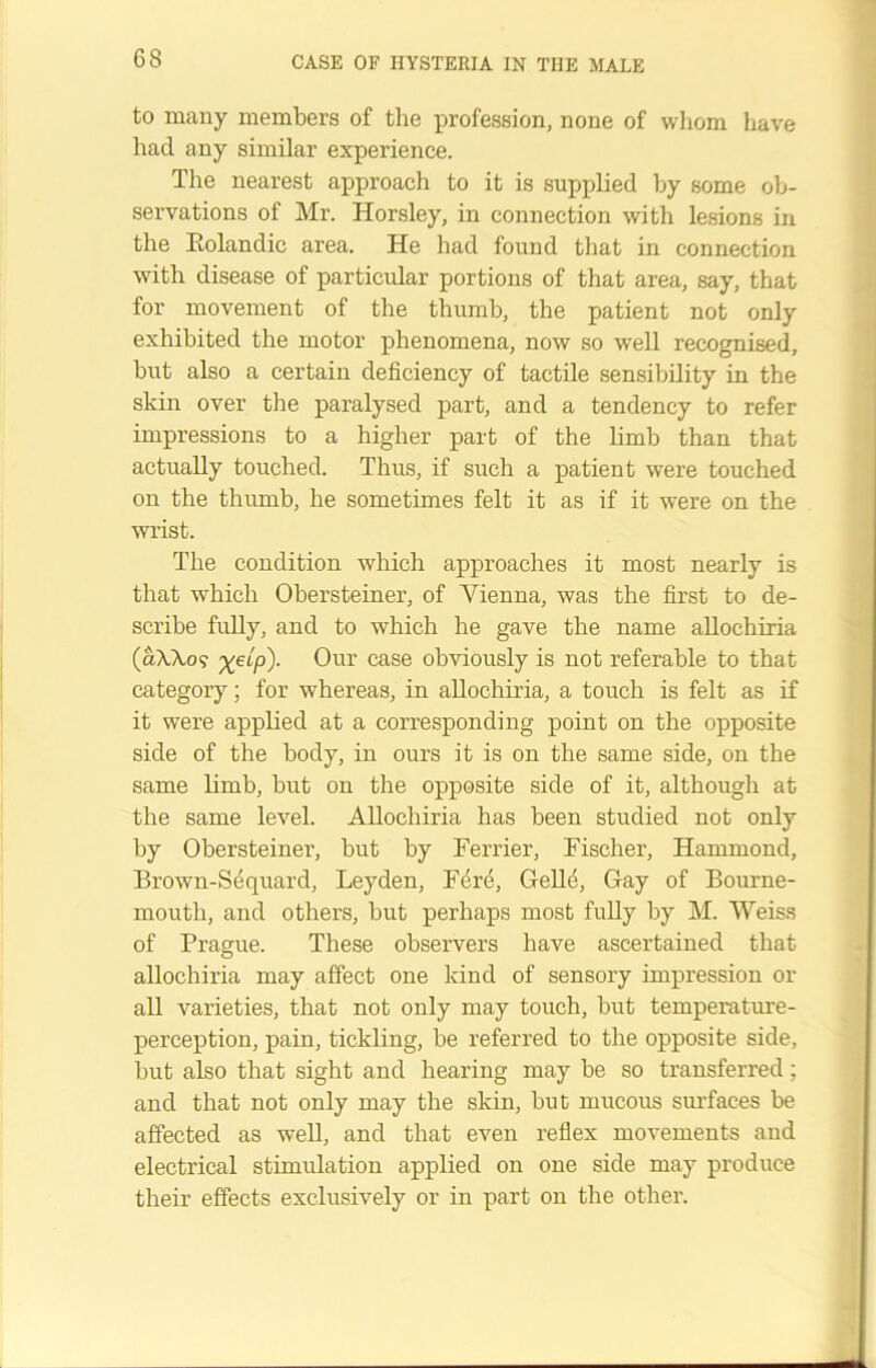 to many members of the profession, none of whom have had any similar experience. The nearest approach to it is supplied by some ob- servations of Mr. Horsley, in connection with lesions in the Eolandic area. He had found that in connection with disease of particular portions of that area, say, that for movement of the thumb, the patient not only exhibited the motor phenomena, now so well recognised, but also a certain deficiency of tactile sensibility in the skin over the paralysed part, and a tendency to refer impressions to a higher part of the limb than that actually touched. Thus, if such a patient were touched on the thumb, he sometimes felt it as if it were on the wrist. The condition which approaches it most nearly is that which Obersteiner, of Vienna, was the first to de- scribe fully, and to which he gave the name allochiria (dWo? Our case obviously is not referable to that category; for whereas, in allochiria, a touch is felt as if it were applied at a corresponding point on the opposite side of the body, in ours it is on the same side, on the same limb, but on the opposite side of it, although at the same level. Allochiria has been studied not only by Obersteiner, but by Ferrier, Fischer, Hammond, Brown-Sequard, Leyden, Fere, Gelle, Gay of Bourne- mouth, and others, but perhaps most fully by M. Weiss of Prague. These observers have ascertained that allochiria may affect one kind of sensory impression or all varieties, that not only may touch, but temperature- perception, pain, tickling, be referred to the opposite side, but also that sight and hearing may be so transferred; and that not only may the skin, but mucous surfaces be affected as well, and that even reflex movements and electrical stimulation applied on one side may produce their effects exclusively or in part on the other.