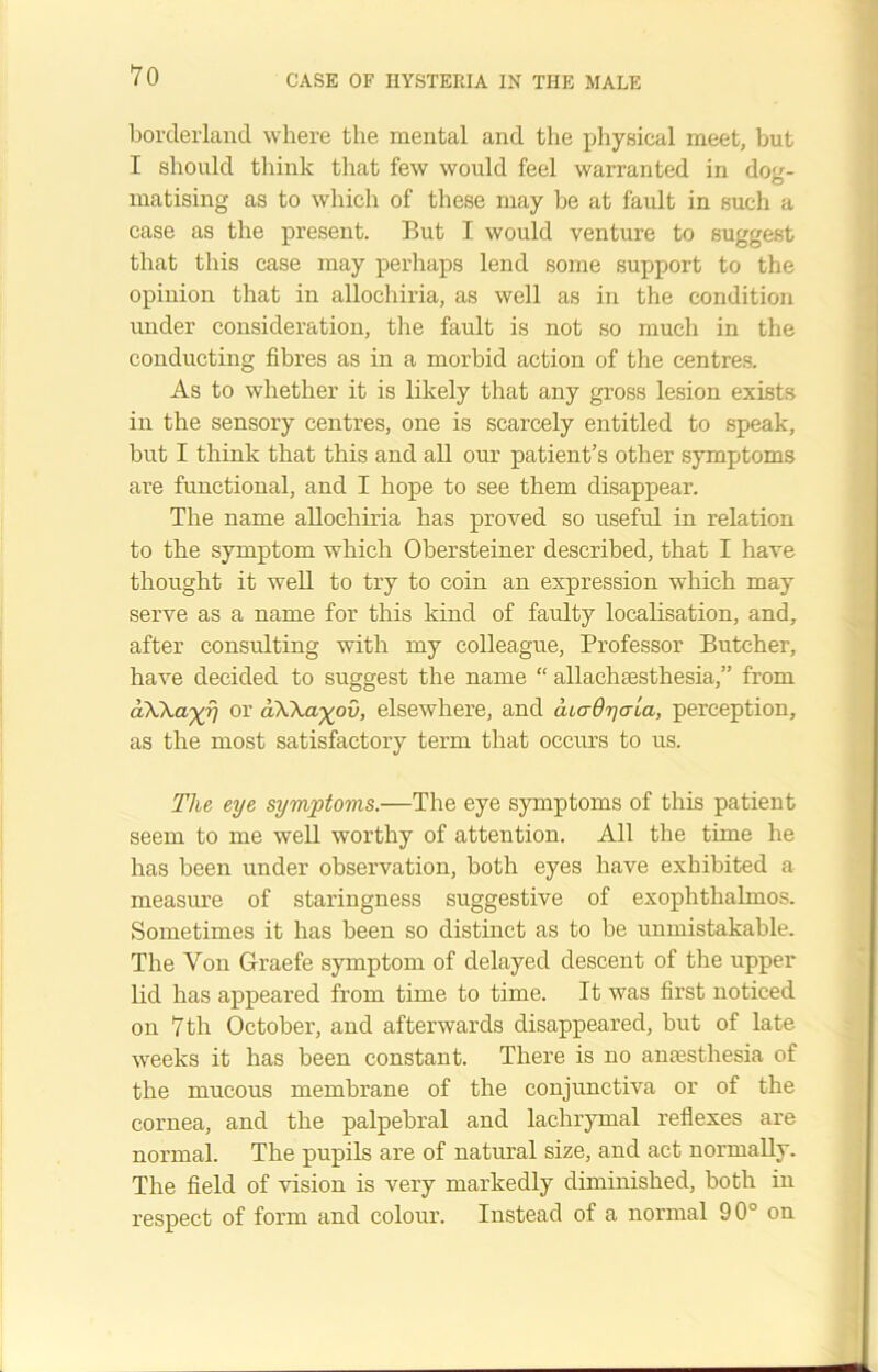 borderland where the mental and the physical meet, but I should think that few would feel warranted in dog- matising as to which of these may be at fault in such a case as the present. But I would venture to suggest that this case may perhaps lend some support to the opinion that in allochiria, as well as in the condition under consideration, the fault is not so much in the conducting fibres as in a morbid action of the centres. As to whether it is likely that any gross lesion exists in the sensory centres, one is scarcely entitled to speak, but I think that this and all our patient’s other symptoms are functional, and I hope to see them disappear. The name allochiria has proved so useful in relation to the symptom which Obersteiner described, that I have thought it well to try to coin an expression which may serve as a name for this kind of faulty localisation, and, after consulting with my colleague, Professor Butcher, have decided to suggest the name “ allachsesthesia,” from a\\ayr) or aWayov, elsewhere, and aLadr/aia, perception, as the most satisfactory term that occurs to us. The eye symptoms.—The eye symptoms of this patient seem to me well worthy of attention. All the time he has been under observation, both eyes have exhibited a measure of staringness suggestive of exophthalmos. Sometimes it has been so distinct as to be unmistakable. The Yon Graefe symptom of delayed descent of the upper lid has appeared from time to time. It was first noticed on 7 th October, and afterwards disappeared, but of late weeks it has been constant. There is no anaesthesia of the mucous membrane of the conjunctiva or of the cornea, and the palpebral and lachrymal reflexes are normal. The pupils are of natural size, and act normally. The field of vision is very markedly diminished, both in respect of form and colour. Instead of a normal 90° on
