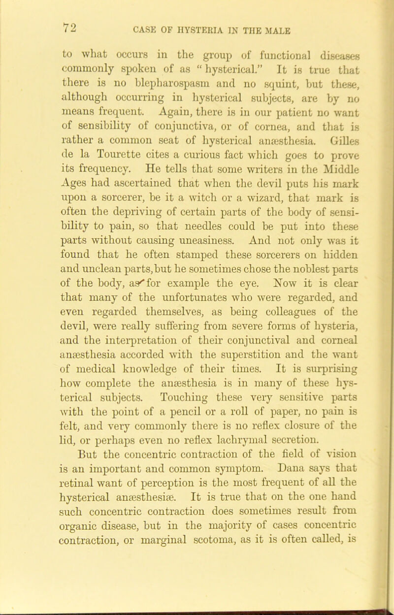 to what occurs in the group of functional diseases commonly spoken of as “ hysterical.” It is true that there is no blepharospasm and no squint, hut these, although occurring in hysterical subjects, are by no means frequent. Again, there is in our patient no want of sensibility of conjunctiva, or of cornea, and that is rather a common seat of hysterical anaesthesia. Gilles de la Tourette cites a curious fact which goes to prove its frequency. He tells that some writers in the Middle Ages had ascertained that when the devil puts his mark upon a sorcerer, be it a witch or a wizard, that mark is often the depriving of certain parts of the body of sensi- bility to pain, so that needles could be put into these parts without causing uneasiness. And not only was it found that he often stamped these sorcerers on hidden and unclean parts, but he sometimes chose the noblest parts of the body, as''for example the eye. How it is clear that many of the unfortunates who were regarded, and even regarded themselves, as being colleagues of the devil, were really suffering from severe forms of hysteria, and the interpretation of their conjunctival and corneal anaesthesia accorded with the superstition and the want of medical knowledge of their times. It is sin-prising how complete the anaesthesia is in many of these hys- terical subjects. Touching these very sensitive parts with the point of a pencil or a roll of paper, no pain is felt, and very commonly there is no reflex closure of the lid, or perhaps even no reflex lachrymal secretion. But the concentric contraction of the field of vision is an important and common symptom. Dana says that retinal want of perception is the most frequent of all the hysterical anaesthesiae. It is true that on the one hand such concentric contraction does sometimes result from organic disease, but in the majority of cases concentric contraction, or marginal scotoma, as it is often called, is