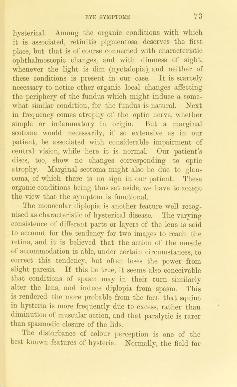 hysterical. Among the organic conditions with which it is associated, retinitis pigmentosa deserves the first place, but that is of course connected with characteristic ophthalmoscopic changes, and with dimness of sight, whenever the light is dim (nyctalopia), and neither of these conditions is present in our case. It is scarcely necessary to notice other organic local changes affecting the periphery of the fundus which might induce a some- what similar condition, for the fundus is natural. Next in frequency comes atrophy of the optic nerve, whether simple or inflammatory in origin. But a marginal scotoma would necessarily, if so extensive as in our patient, be associated with considerable impairment of central vision, while here it is normal. Our patient’s discs, too, show no changes corresponding to optic atrophy. Marginal scotoma might also be due to glau- coma, of which there is no sign in our patient. These organic conditions being thus set aside, we have to accept the view that the symptom is functional. The monocular diplopia is another feature well recog- nised as characteristic of hysterical disease. The varying consistence of different parts or layers of the lens is said to account for the tendency for two images to reach the retina, and it is believed that the action of the muscle of accommodation is able, under certain circumstances, to correct this tendency, but often loses the power from slight paresis. If this be true, it seems also conceivable that conditions of spasm may in their turn similarly alter the lens, and induce diplopia from spasm. This is rendered the more probable from the fact that squint in hysteria is more frequently due to excess, rather than diminution of muscular action, and that paralytic is rarer than spasmodic closure of the lids. The disturbance of colour perception is one of the best known features of hysteria. Normally, the field for