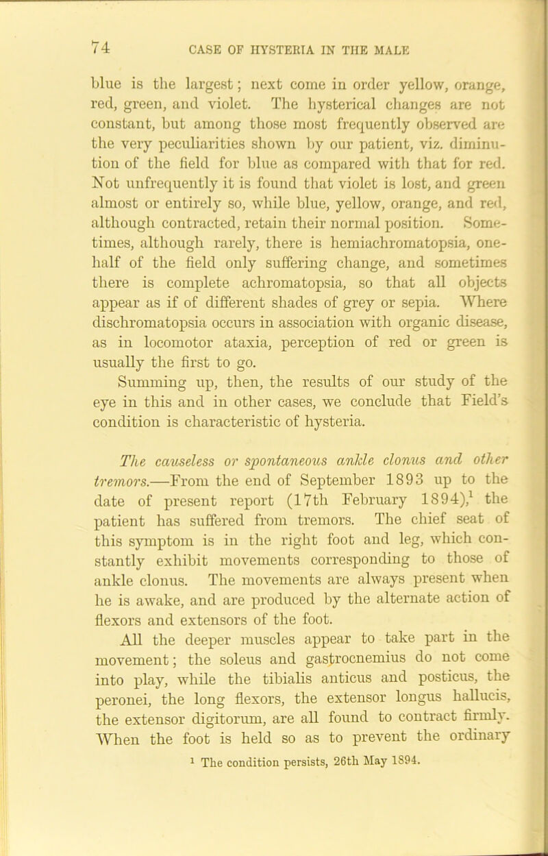 blue is the largest; next come in order yellow, orange, red, green, and violet. The hysterical changes are not constant, but among those most frequently observed are the very peculiarities shown by our patient, viz. diminu- tion of the field for blue as compared with that for red. Not unfrequently it is found that violet is lost, and green almost or entirely so, while blue, yellow, orange, and red, although contracted, retain their normal position. Some- times, although rarely, there is hemiachromatopsia, one- lialf of the field only suffering change, and sometimes there is complete achromatopsia, so that all objects appear as if of different shades of grey or sepia. Where dischromatopsia occurs in association with organic disease, as in locomotor ataxia, perception of red or green is usually the first to go. Summing up, then, the results of our study of the eye in this and in other cases, we conclude that Field’s condition is characteristic of hysteria. The causeless or spontaneous ankle clonus ancl other tremors.—From the end of September 1893 up to the date of present report (17th February 1894),1 the patient has suffered from tremors. The chief seat of this symptom is in the right foot and leg, which con- stantly exhibit movements corresponding to those of ankle clonus. The movements are always present when he is awake, and are produced by the alternate action of flexors and extensors of the foot. All the deeper muscles appear to take part in the movement; the soleus and gastrocnemius do not come into play, while the tibialis anticus and posticus, the peronei, the long flexors, the extensor longus hallucis, the extensor digitorum, are all found to contract firmly. When the foot is held so as to prevent the ordinary 1 The condition persists, 26th May 1894.