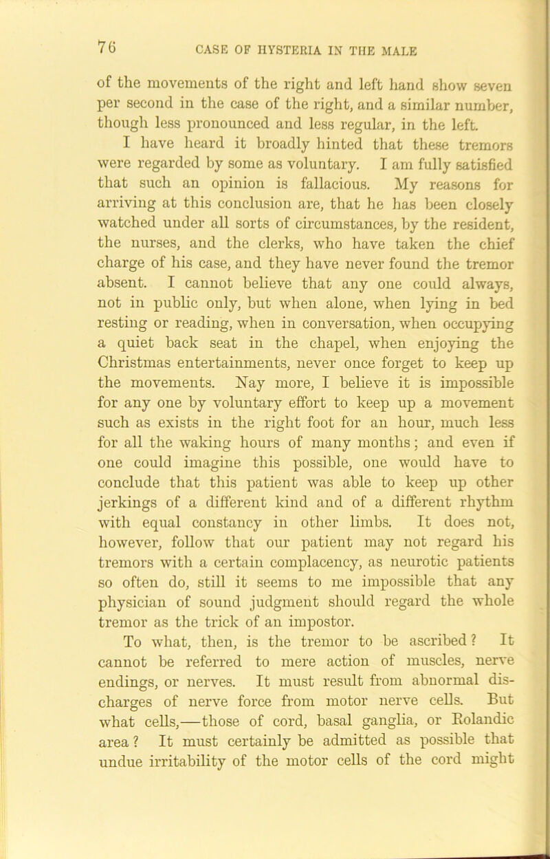 of the movements of the right and left hand show seven per second in the case of the right, and a similar number, though less pronounced and less regular, in the left. I have heard it broadly hinted that these tremors were regarded by some as voluntary. I am fully satisfied that such an opinion is fallacious. My reasons for arriving at this conclusion are, that he has been closely watched under all sorts of circumstances, by the resident, the nurses, and the clerks, who have taken the chief charge of his case, and they have never found the tremor absent. I cannot believe that any one could always, not in public only, but when alone, when lying in bed resting or reading, when in conversation, when occupying a quiet back seat in the chapel, when enjoying the Christmas entertainments, never once forget to keep up the movements. Nay more, I believe it is impossible for any one by voluntary effort to keep up a movement such as exists in the right foot for an hour, much less for all the waking hours of many months; and even if one could imagine this possible, one would have to conclude that this patient was able to keep up other jerkings of a different kind and of a different rhythm with equal constancy in other limbs. It does not, however, follow that our patient may not regard his tremors with a certain complacency, as neurotic patients so often do, still it seems to me impossible that any physician of sound judgment should regard the whole tremor as the trick of an impostor. To what, then, is the tremor to be ascribed ? It cannot be referred to mere action of muscles, nerve endings, or nerves. It must result from abnormal dis- charges of nerve force from motor nerve cells. But what cells,—those of cord, basal ganglia, or Bolandic area ? It must certainly be admitted as possible that undue irritability of the motor cells of the cord might