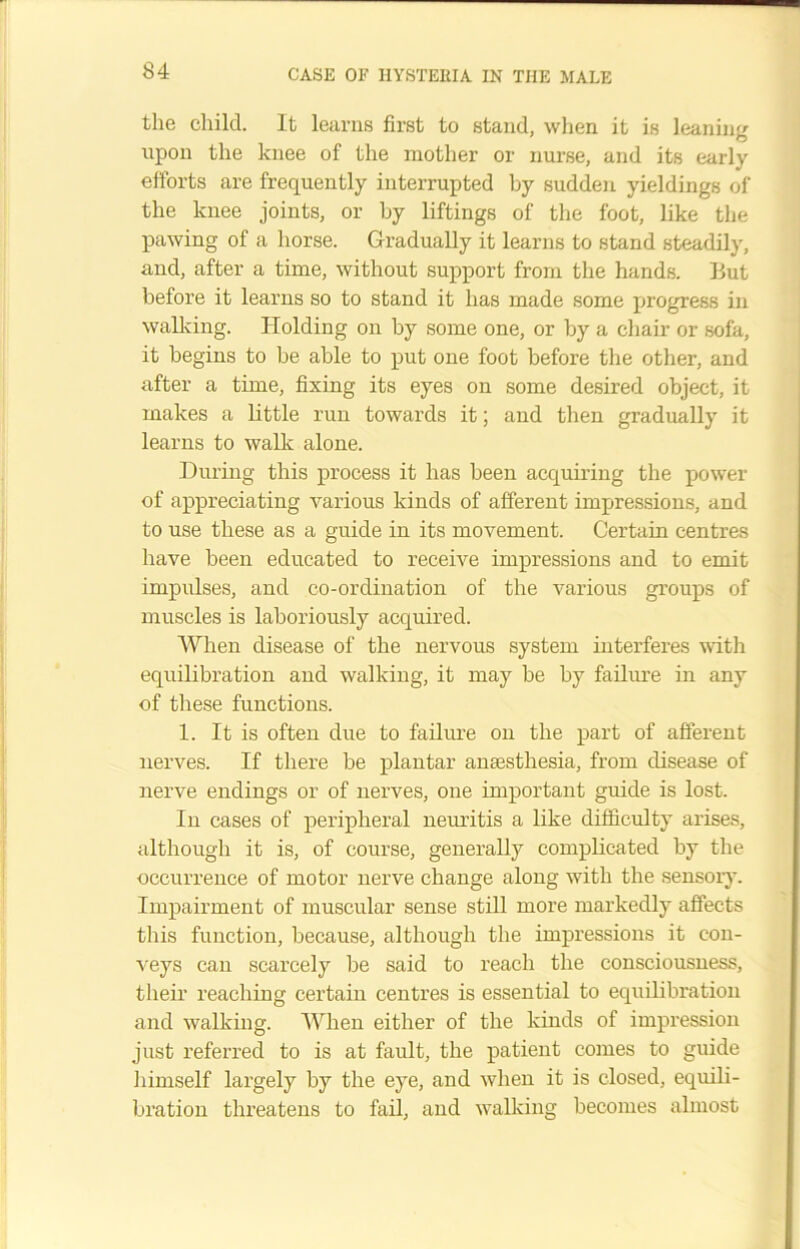 the child. It learns first to stand, when it is leaning upon the knee of the mother or nurse, and its early efforts are frequently interrupted by sudden yieldings of the knee joints, or by liftings of the foot, like the pawing of a horse. Gradually it learns to stand steadily, and, after a time, without support from the hands. Hut before it learns so to stand it has made some progress in walking. Holding on by some one, or by a chair or sofa, it begins to be able to put one foot before the other, and after a time, fixing its eyes on some desired object, it makes a little run towards it; and then gradually it learns to walk alone. During this process it has been acquiring the power of appreciating various kinds of afferent impressions, and to use these as a guide in its movement. Certain centres have been educated to receive impressions and to emit impulses, and co-ordination of the various groups of muscles is laboriously acquired. When disease of the nervous system interferes with equilibration and walking, it may be by failure in any of these functions. 1. It is often due to failure on the part of afferent nerves. If there be plantar anaesthesia, from disease of nerve endings or of nerves, one important guide is lost. In cases of peripheral neuritis a like difficulty arises, although it is, of course, generally complicated by the occurrence of motor nerve change along with the sensory. Impairment of muscular sense still more markedly affects this function, because, although the impressions it con- veys can scarcely be said to reach the consciousness, their reaching certain centres is essential to equilibration and walking. When either of the kinds of impression just referred to is at fault, the patient comes to guide himself largely by the eye, and when it is closed, equili- bration threatens to fail, and walking becomes almost