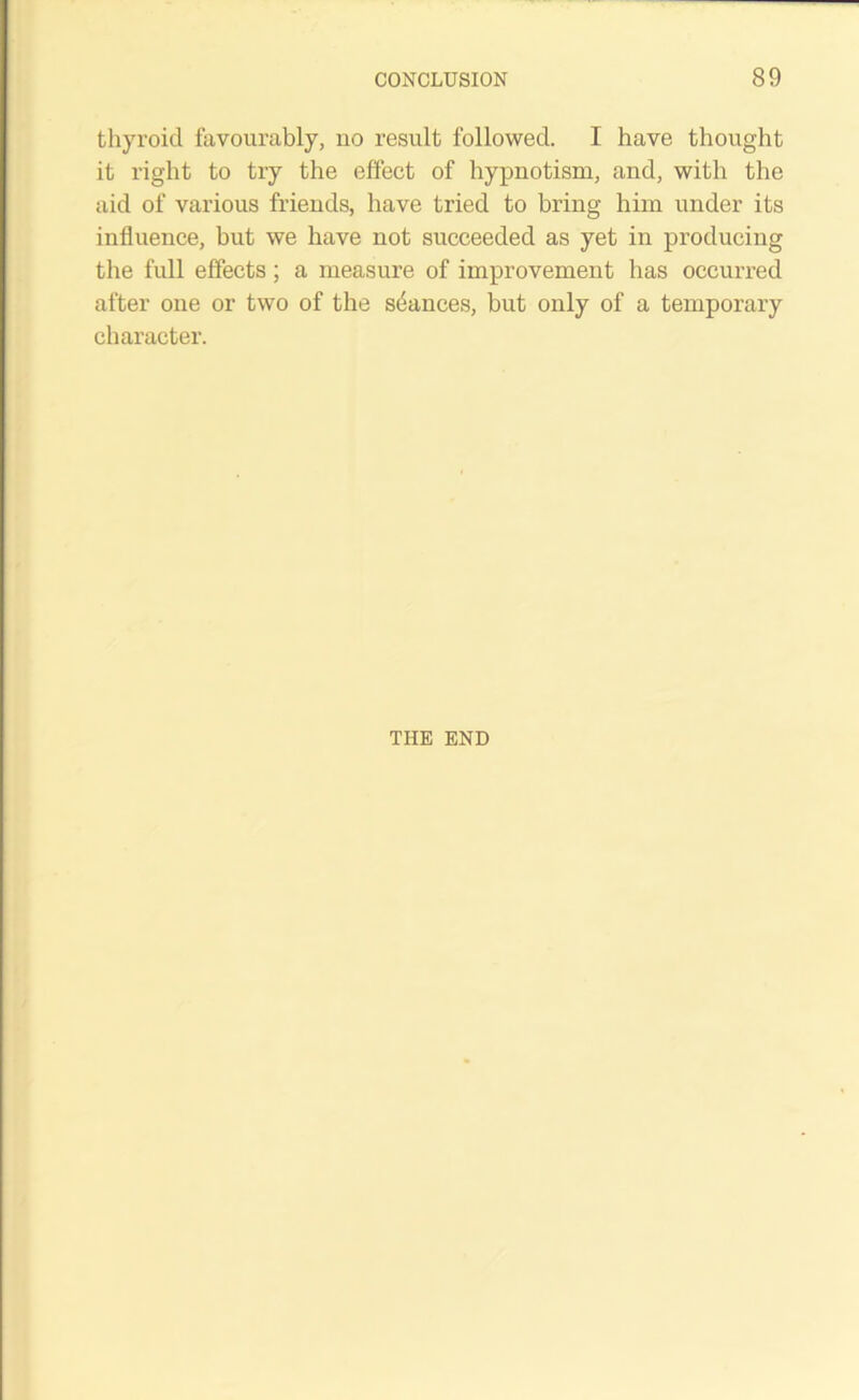 thyroid favourably, no result followed. I have thought it right to try the effect of hypnotism, and, with the aid of various friends, have tried to bring him under its influence, but we have not succeeded as yet in producing the full effects; a measure of improvement has occurred after one or two of the stances, but only of a temporary character. THE END