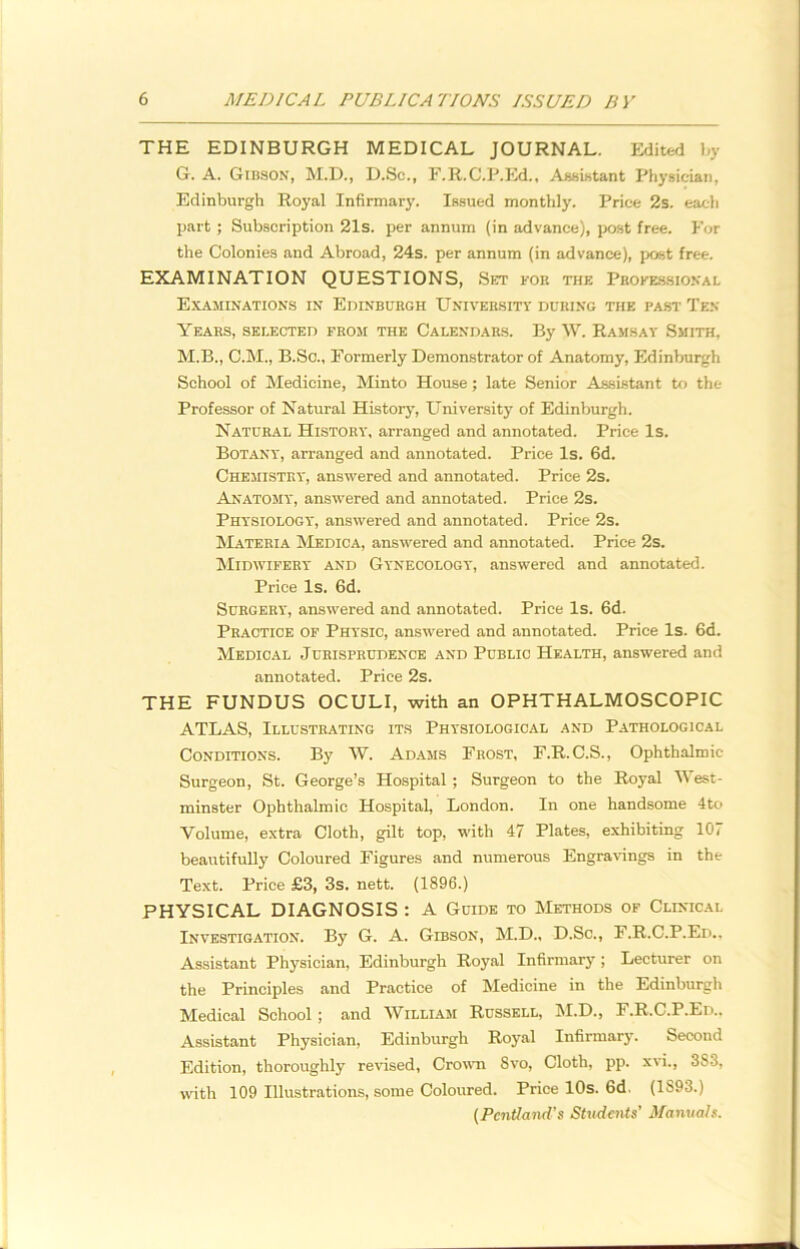 THE EDINBURGH MEDICAL JOURNAL. Edited by G. A. Gibson, M.D., D.Sc., F.R.C.P.Ed., Assistant Physician, Edinburgh Royal Infirmary. Issued monthly. Price 2s. each part ; Subscription 21s. per annum (in advance), post free. For the Colonies and Abroad, 24s. per annum (in advance), post free. EXAMINATION QUESTIONS, Set for the Professional Examinations in Edinburgh University during the past Ten Years, selected from the Calendars. By W. Ramsay Smith, M.B., C.M., B.Sc., Formerly Demonstrator of Anatomy, Edinburgh School of Medicine, Minto House; late Senior Assistant to the Professor of Natural History, University of Edinburgh. Natural History, arranged and annotated. Price Is. Botany, arranged and annotated. Price Is. 6d. Chemistry, answered and annotated. Price 2s. Anatomy, answered and annotated. Price 2s. Physiology, answered and annotated. Price 2s. Materia Medica, answered and annotated. Price 2s. Midwifery and Gynecology, answered and annotated. Price Is. 6d. Surgery, answered and annotated. Price Is. 6d. Practice of Physic, answered and annotated. Price Is. 6d. Medical Jurisprudence and Public Health, answered and annotated. Price 2s. THE FUNDUS OCULI, with an OPHTHALMOSCOPIC ATLAS, Illustrating its Physiological and Pathological Conditions. By W. Adams Frost, F.R.C.S., Ophthalmic Surgeon, St. George’s Hospital ; Surgeon to the Royal West- minster Ophthalmic Hospital, London. In one handsome 4to Volume, extra Cloth, gilt top, with 47 Plates, exhibiting 107 beautifully Coloured Figures and numerous Engravings in the Text. Price £3, 3s. nett. (1896.) PHYSICAL DIAGNOSIS : A Guide to Methods of Clinical Investigation. By G. A. Gibson, M.D., D.Sc., F.R.C.P.Ed.. Assistant Physician, Edinburgh Royal Infirmary ; Lecturer on the Principles and Practice of Medicine in the Edinburgh Medical School; and William Russell, M.D., F.R.C.P.Ed.. Assistant Physician, Edinburgh Royal Infirmary. Second Edition, thoroughly revised, Crown Svo, Cloth, pp. xvi., 383, with 109 Illustrations, some Coloured. Price 10s. 6d. (1S93.) (Pcntland's Students’ Manuals.