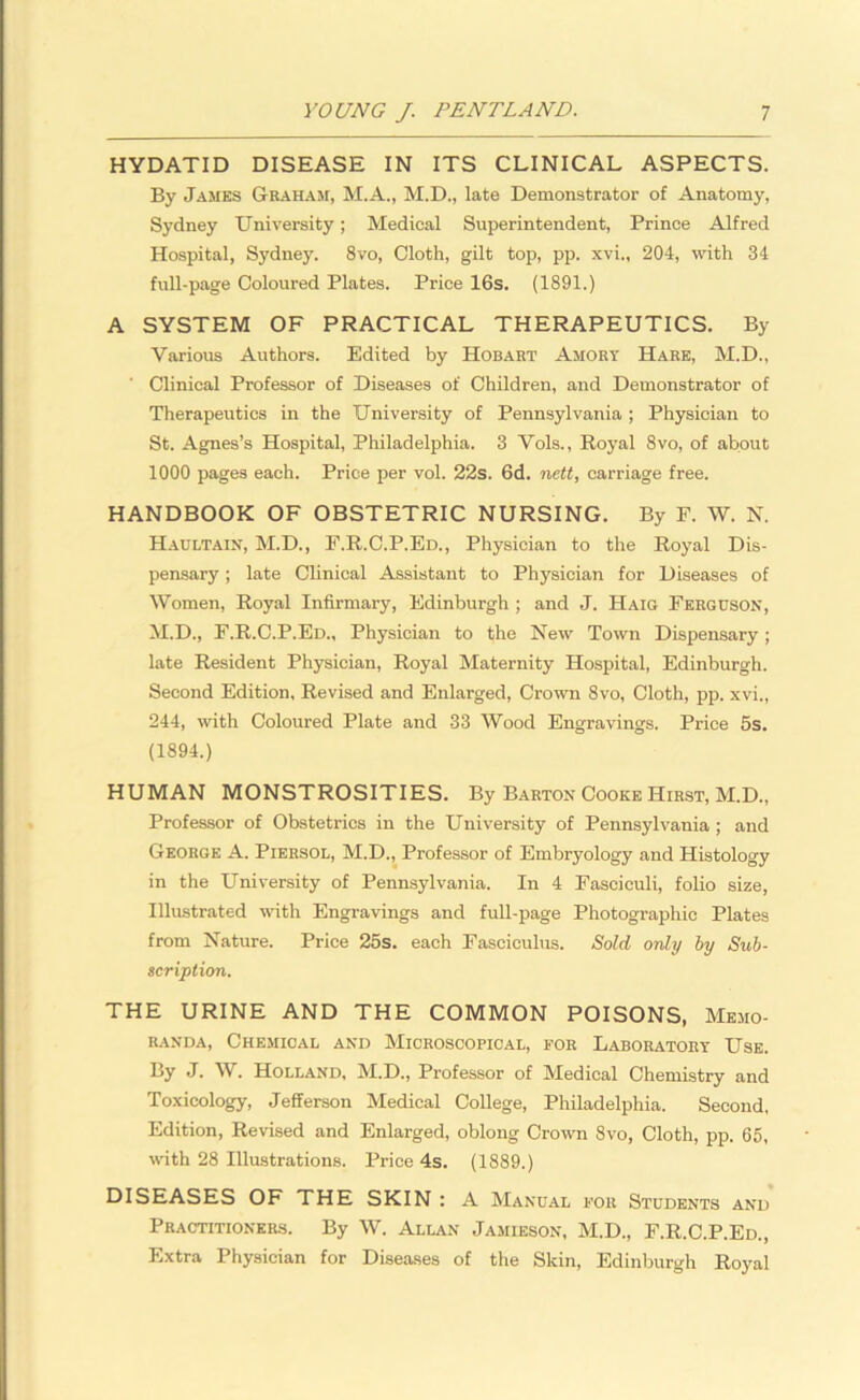 HYDATID DISEASE IN ITS CLINICAL ASPECTS. By James Graham, M.A., M.D., late Demonstrator of Anatomy, Sydney University; Medical Superintendent, Prince Alfred Hospital, Sydney. 8vo, Cloth, gilt top, pp. xvi., 204, with 34 full-page Coloured Plates. Price 16s. (1891.) A SYSTEM OF PRACTICAL THERAPEUTICS. By Various Authors. Edited by Hobart Amort Hare, M.D., Clinical Professor of Diseases of Children, and Demonstrator of Therapeutics in the University of Pennsylvania ; Physician to St. Agnes’s Hospital, Philadelphia. 3 Vols., Royal 8vo, of about 1000 pages each. Price per vol. 22s. 6d. nett, carriage free. HANDBOOK OF OBSTETRIC NURSING. By F. W. N. Haultain, M.D., F.R.C.P.Ed., Physician to the Royal Dis- pensary ; late Clinical Assistant to Physician for Diseases of Women, Royal Infirmary, Edinburgh ; and J. Haig Ferguson, M.D., F.R.C.P.Ed., Physician to the New Town Dispensary; late Resident Physician, Royal Maternity Hospital, Edinburgh. Second Edition, Revised and Enlarged, Crown 8vo, Cloth, pp. xvi., 244, with Coloured Plate and 33 Wood Engravings. Price 5s. (1894.) HUMAN MONSTROSITIES. By Barton Cooke Hirst, M.D., Professor of Obstetrics in the University of Pennsylvania ; and George A. Piersol, M.D., Professor of Embryology and Histology in the University of Pennsylvania. In 4 Fasciculi, folio size, Illustrated with Engravings and full-page Photographic Plates from Nature. Price 25s. each Fasciculus. Sold only by Sub- scription. THE URINE AND THE COMMON POISONS, Memo- randa, Chemical and Microscopical, for Laboratory Use. By J. W. Holland, M.D., Professor of Medical Chemistry and Toxicology, Jefferson Medical College, Philadelphia. Second, Edition, Revised and Enlarged, oblong Crown 8vo, Cloth, pp. 65, with 28 Illustrations. Price 4s. (1889.) DISEASES OF THE SKIN : A Manual for Students and Practitioners. By W. Allan Jamieson, M.D., F.R.C.P.Ed., Extra Physician for Diseases of the Skin, Edinburgh Royal