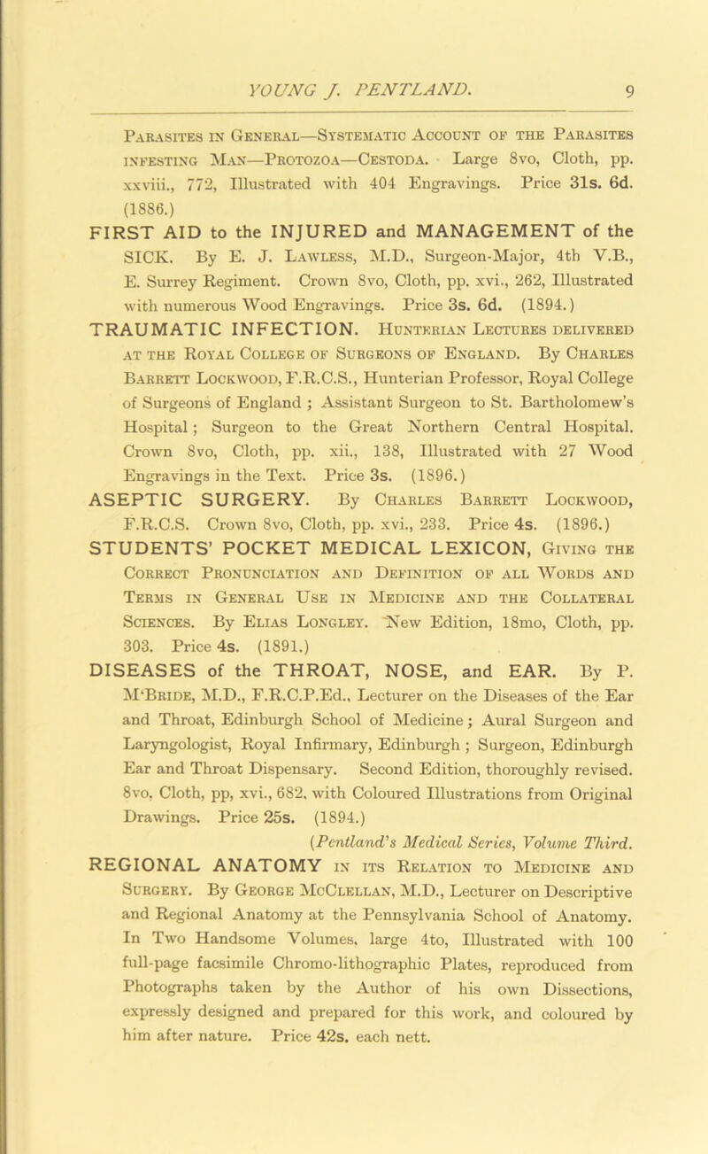 Parasites in General—Systematic Account op the Parasites infesting Man—Protozoa—Cestoda. Large 8vo, Cloth, pp. xxviii., 772, Illustrated with 404 Engravings. Price 31s. 6d. (1886.) FIRST AID to the INJURED and MANAGEMENT of the SICK. By E. J. Lawless, M.D., Surgeon-Major, 4th Y.B., E. Surrey Regiment. Crown 8vo, Cloth, pp. xvi., 262, Illustrated with numerous Wood Engravings. Price 3s. 6d. (1894.) TRAUMATIC INFECTION. Hunterian Lectures delivered at the Royal College of Surgeons of England. By Charles Barrett Lockwood, F.R.C.S., Hunterian Professor, Royal College of Surgeons of England ; Assistant Surgeon to St. Bartholomew’s Hospital; Surgeon to the Great Northern Central Hospital. Crown 8vo, Cloth, pp. xii., 138, Illustrated with 27 Wood Engravings in the Text. Price 3s. (1896.) ASEPTIC SURGERY. By Charles Barrett Lockwood, F. R.C.S. Crown 8vo, Cloth, pp. xvi., 233. Price 4s. (1896.) STUDENTS’ POCKET MEDICAL LEXICON, Giving the Correct Pronunciation and Definition of all Words and Terms in General Use in Medicine and the Collateral Sciences. By Elias Longley. 'New Edition, 18mo, Cloth, pp. 303. Price 4s. (1891.) DISEASES of the THROAT, NOSE, and EAR. By P. M'Bride, M.D., F.R.C.P.Ed., Lecturer on the Diseases of the Ear and Throat, Edinburgh School of Medicine; Aural Surgeon and Laryngologist, Royal Infirmary, Edinburgh ; Surgeon, Edinburgh Ear and Throat Dispensary. Second Edition, thoroughly revised. 8vo, Cloth, pp, xvi., 682. with Coloured Illustrations from Original Drawings. Price 25s. (1894.) (Pentland’s Medical Series, Volume Third. REGIONAL ANATOMY in its Relation to Medicine and Surgery. By George McClellan, M.D., Lecturer on Descriptive and Regional Anatomy at the Pennsylvania School of Anatomy. In Two Handsome Volumes, large 4to, Illustrated with 100 full-page facsimile Chromo-lithpgraphic Plates, reproduced from Photographs taken by the Author of his own Dissections, expressly designed and prepared for this work, and coloured by him after nature. Price 42s. each nett.