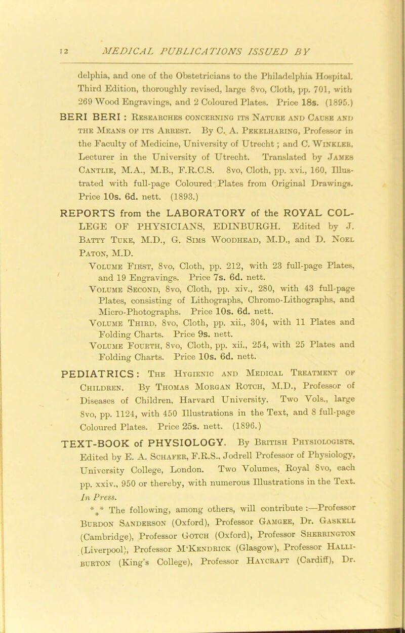 delphia, and one of the Obstetricians to the Philadelphia Hospital. Third Edition, thoroughly revised, large 8vo, Cloth, pp. 701, with 269 Wood Engravings, and 2 Coloured Plates. Price 18s. (1895.) BERI BERI : Researches concerning its Nature and Cause and the Means of its Arrest. By C. A. Pekelharing, Professor in the Faculty of Medicine, University of Utrecht; and C. Winkler, Lecturer in the University of Utrecht. Translated by James Cantlie, M.A., M.B., F.R.C.S. 8vo, Cloth, pp. xvi., 160, Illus- trated with full-page Coloured Plates from Original Drawings. Price 10s. 6d. nett. (1893.) REPORTS from the LABORATORY of the ROYAL COL- LEGE OF PHYSICIANS, EDINBURGH. Edited by J. Batty Tuke, M.D., G. Sims Woodhead, M.D., and D. Noel Paton, M.D. Volume First, 8vo, Cloth, pp. 212, with 23 full-page Plates, and 19 Engravings. Price 7s. 6d. nett. Volume Second, 8vo, Cloth, pp. xiv., 280, with 43 full-page Plates, consisting of Lithographs, Chromo-Lithographs, and Micro-Photographs. Price 10s. 6d. nett. Volume Third, 8vo, Cloth, pp. xii., 304, with 11 Plates and Folding Charts. Price 9s. nett. Volume Fourth, 8vo, Cloth, pp. xii., 254, with 25 Plates and Folding Charts. Price 10s. 6d. nett. PEDIATRICS: The Hygienic and Medical Treatment of Children. By Thomas Morgan Rotch, M.D., Professor of Diseases of Children, Harvard University. Two Vols., large 8vo, pp. 1124, with 450 Illustrations in the Text, and 8 full-page Coloured Plates. Price 25s. nett. (1896.) TEXT-BOOK of PHYSIOLOGY. By British Physiologists. Edited by E. A. Schafer, F.R.S., Jodrell Professor of Physiology, University College, London. Two Volumes, Royal 8vo, each pp. xxiv., 950 or thereby, with numerous Illustrations in the Text. In Press. %* The following, among others, will contribute :—Professor Burdon Sanderson (Oxford), Professor Gamgee, Dr. Gaskell (Cambridge), Professor Gotch (Oxford), Professor Sherrington (Liverpool), Professor M'Kendrick (Glasgow), Professor Halli- burton (King’s College), Professor Haycraft (Cardiff), Dr.