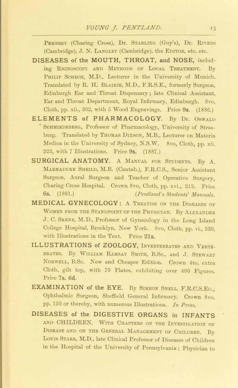 Pembrey (Charing Cross), Dr. Starling (Guy’s), Dr. Rivers (Cambridge), J. N. Langley (Cambridge), the Editor, etc. etc. DISEASES of the MOUTH, THROAT, and NOSE, includ- ing Rhinoscopy and Methods of Local Treatment. By Philip Schech, M.D., Lecturer in the University of Munich. Translated by R. H. Blaikie, M.D., E.R.S.E., formerly Surgeon, Edinburgh Ear and Throat Dispensary ; late Clinical Assistant, Ear and Throat Department, Royal Infirmary, Edinburgh. 8vo, Cloth, pp. xii., 302, with 5 Wood Engravings. Price 9s. (1886.) ELEMENTS of PHARMACOLOGY. By Dr. Oswald Schmiedeberg, Professor of Pharmacology, University of Stras- burg. Translated by Thomas Dixson, M.B., Lecturer on Materia Medica in the University of Sydney, N.S.W. 8vo, Cloth, pp. xii. 223, with 7 Illustrations. Price 9s. (1887.) SURGICAL ANATOMY. A Manual for Students. By A. Marmaduke Sheild, M.B. (Cantab.), F.R.C.S., Senior Assistant Surgeon, Aural Surgeon and Teacher of Operative Surgery, Charing Cross Hospital. Crown 8vo, Cloth, pp. xvi., 212. Price 6s. (1891.) (Pentland’s Students' Manuals. MEDICAL GYNECOLOGY : A Treatise on the Diseases of Women from the Standpoint of the Physician. By Alexander J. C. Skene, M.D., Professor of Gynecology in the Long Island College Hospital, Brooklyn, New York. 8vo, Cloth, pp. vi., 530, with Illustrations in the Text. Price 21s. ILLUSTRATIONS of ZOOLOGY, Invertebrates and Verte- brates. By William Ramsay Smith, B.Sc., and J. Stewart Norwell, B.Sc. New and Cheaper Edition. Crown 4to, extra Cloth, gilt top, with 70 Plates, exhibiting over 400 Figures. Price 7s. 6d. EXAMINATION of the EYE. By Simeon Snell, F.R.C.S.Eii., Ophthalmic Surgeon, Sheffield General Infirmary. Crown 8vo, pp. 150 or thereby, with numerous Illustratious. In Press. DISEASES of the DIGESTIVE ORGANS in INFANTS and CHILDREN. With Chapters on the Investigation of Disease and on the General Management of Children. By Louis Starr, M.D., late Clinical Professor of Diseases of Children in the Hospital of the University of Pennsylvania ; Physician to