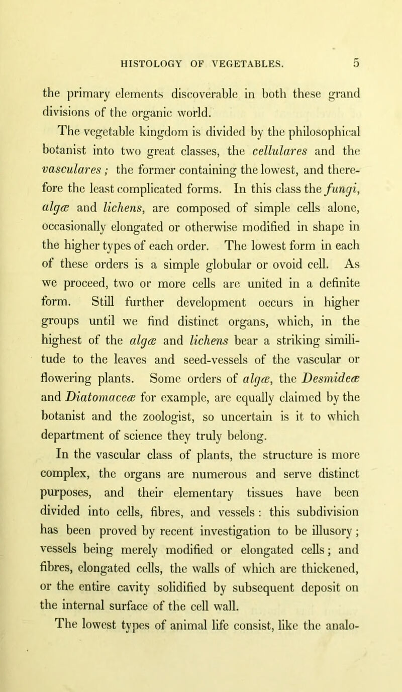 the primary elements discoverable in both these grand divisions of the organic world. The vegetable kingdom is divided by the philosophical botanist into two great classes, the cellulares and the vasculares; the former containing the lowest, and there- fore the lea.st complicated forms. In this class the alga; and lichens, are composed of simple cells alone, occasionally elongated or otherwise modified in shape in the higher types of each order. The lowest form in each of these orders is a simple globular or ovoid cell. As we proceed, two or more cells are united in a definite form. StiU further development occurs in higher groups until we find distinct organs, which, in the highest of the alga and lichens bear a striking simili- tude to the leaves and seed-vessels of the vascular or flowering plants. Some orders of alga, the Desmidea and Diatomacea for example, are equally claimed by the botanist and the zoologist, so uncertain is it to which department of science they truly belong. In the vascular class of plants, the structure is more complex, the organs are numerous and serve distinct purposes, and their elementary tissues have been divided into cells, fibres, and vessels: this subdivision has been proved by recent investigation to be illusory; vessels being merely modified or elongated cells; and fibres, elongated cells, the walls of which are thickened, or the entire cavity solidified by subsequent deposit on the internal surface of the cell wall. The lowest types of animal life consist, like the analo-