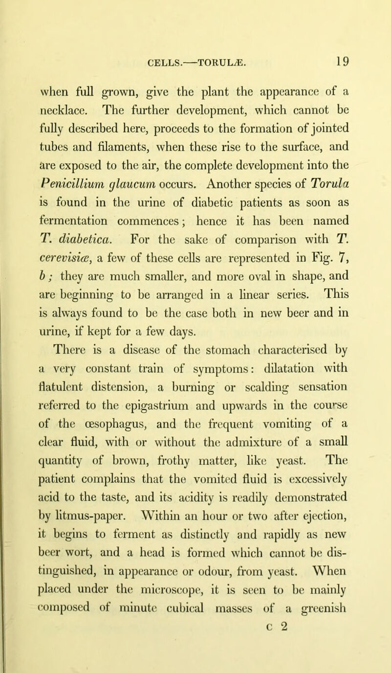 when full grown, give the plant the appearance of a necklace. The further development, which cannot be fully described here, proceeds to the formation of jointed tubes and filaments, when these rise to the surface, and are exposed to the air, the complete development into the Penicillium glaucum occurs. Another species of Torula is found in the urine of diabetic patients as soon as fermentation commenees; hence it has been named T. diabetica. For the sake of comparison with T. cerevisics, a few of these cells are represented in Fig. 7, b; they are much smaller, and more oval in shape, and are beginning to be arranged in a linear series. This is always found to be the case both in new beer and in urine, if kept for a few days. There is a disease of the stomach characterised by a very constant train of symptoms: dilatation with flatulent distension, a burning or sealding sensation referred to the epigastrium and upwards in the course of the oesophagus, and the frequent vomiting of a clear fluid, with or without the admixture of a small quantity of brown, frothy matter, like yeast. The patient complains that the vomited fluid is excessively acid to the taste, and its acidity is readily demonstrated by litmus-paper. Within an hour or two after ejection, it begins to ferment as distinctly and rapidly as new beer wort, and a head is form(‘d which cannot be dis- tinguished, in appearance or odom-, from yeast. When placed under the microscope, it is seen to be mainly composed of minute cubical masses of a greenish c 2