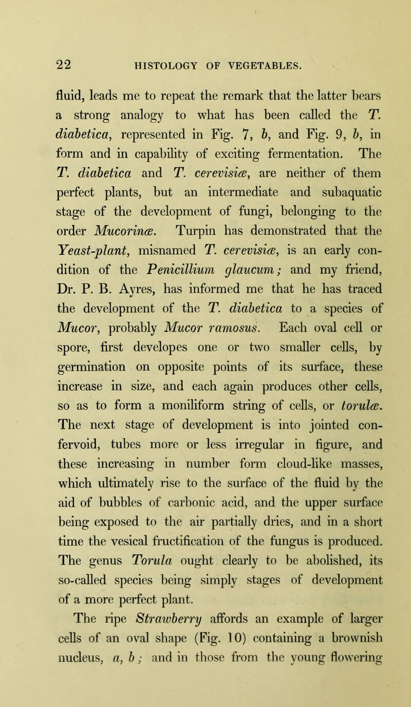 fluid, leads me to repeat the remark that the latter bears a strong analogy to what has been called the T. diabetica, represented in Fig. 7, b, and Fig. 9, b, in form and in capability of exciting fermentation. The T. diabetica and T. cerevisia, are neither of them perfect plants, but an intermediate and suhaquatic stage of the development of fungi, belonging to the order Mucorincs. Turpin has demonstrated that the Yeast-plant, misnamed T. cerevisice, is an early con- dition of the Penicillium glaucum; and my friend. Dr. P. B. Ayres, has informed me that he has traced the development of the T. diabetica to a species of Mucor, probably Mucor ramosus. Each oval cell or spore, first develop es one or two smaller cells, by germination on opposite points of its surface, these increase in size, and each again produces other cells, so as to form a moniliform string of cells, or torulcB. The next stage of development is into jointed con- fervoid, tubes more or less irregular in figure, and these increasing in number form cloud-like masses, which ultimately rise to the surface of the fluid by the aid of hubbies of carbonic acid, and the upper surface being exposed to the air partially dries, and in a short time the vesical fructification of the fungus is produced. The genus Torula ought clearly to be abolished, its so-called species being simply stages of development of a more perfect plant. The ripe Strawberry affords an example of larger cells of an oval shape (Fig. 10) containing a brownish nucleus, a, b; and in those from the young flowering