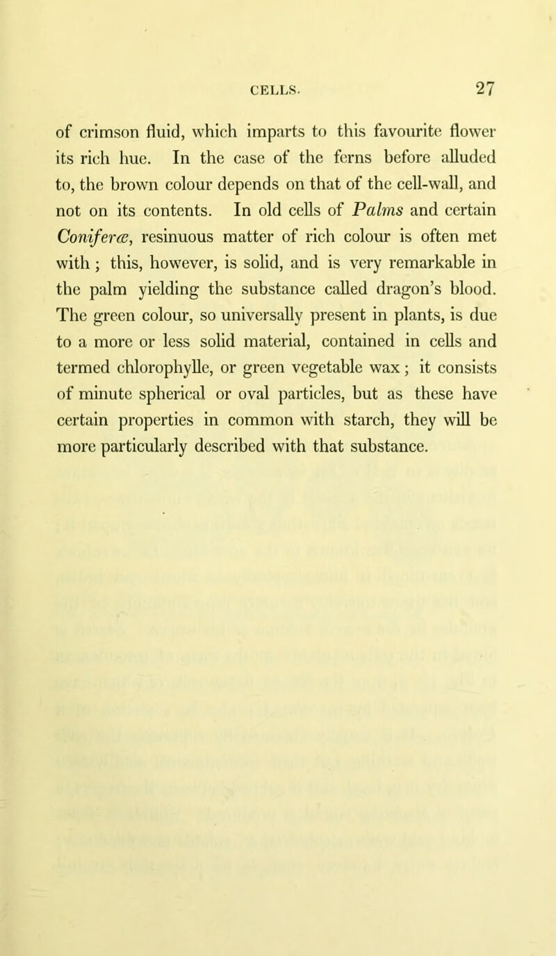 of crimson fluid, which imparts to this favourite flower its rich hue. In the case of the ferns before alluded to, the brown colour depends on that of the cell-wall, and not on its contents. In old cells of Palms and certain ConifercB, resinuous matter of rich colour is often met with ; this, however, is solid, and is very remarkable in the palm yielding the substance called dragon’s blood. The green colour, so universally present in plants, is due to a more or less solid material, contained in cells and termed chlorophyUe, or green vegetable wax; it consists of minute spherical or oval particles, but as these have certain properties in common with starch, they will be more particularly described with that substance.