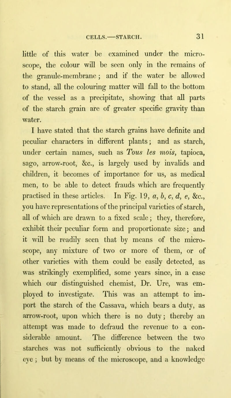 little of this water be examined under the micro- scope, the colour will be seen only in the remains of the granule-membrane; and if the water be allowed to stand, all the colouring matter will fall to the bottom of the vessel as a precipitate, showing that all parts of the starch grain are of greater specific gravity than water. I have stated that the starch grains have definite and peculiar characters in ditferent plants; and as starch, under certain names, such as Tons les mois, tapioca, sago, arrow-root, &c., is largely used by invalids and children, it becomes of importance for us, as medical men, to be able to detect frauds which are frequently practised in these articles. In Fig. 1.9, a, b, c, d, e, &c., you have representations of the principal varieties of starch, all of which are drawn to a fixed scale; they, therefore, exhibit their peculiar form and proportionate size; and it will be readily seen that by means of the micro- scope, any mixture of two or more of them, or of other varieties with them could he easily detected, as was strikingly exemplified, some years since, in a case which our distinguished chemist. Dr. Ure, was em- ployed to investigate. This was an attempt to im- port the starch of the Cassava, which beai's a duty, as arrow-root, upon which there is no duty; thereby an attempt was made to defraud the revenue to a con- siderable amount. The difference between the two starches was not sufficiently obvious to the naked eye ; but by means of the microscope, and a knowledge