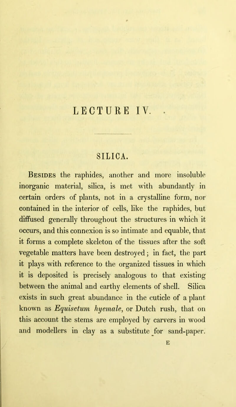 LECTURE IV. SILICA. Besides the raphides, another and more insoluble inorganic material, silica, is met with abundantly in certain orders of plants, not in a crystalline form, nor contained in the interior of cells, like the raphides, but diffused generally throughout the structures in which it occurs, and this connexion is so intimate and equable, that it forms a complete skeleton of the tissues after the soft vegetable matters have been destroyed; in fact, the part it plays with reference to the organized tissues in which it is deposited is precisely analogous to that existing between the animal and earthy elements of shell. Silica exists in such great abundance in the cuticle of a plant known as Equisetum hyemale, or Dutch rush, that on this account the stems are employed by carvers in wood and modellers in clay as a substitute for sand-paper. E
