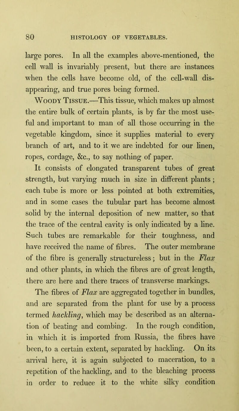 large pores. In all the examples above-mentioned, the cell wall is invariably present, but there are instances when the cells have become old, of the cell-wall dis- appearing, and true pores being formed. Woody Tissue.—This tissue, which makes up almost the entire bulk of certain plants, is by far the most use- ful and important to man of all those occurring in the vegetable kingdom, since it supplies material to every branch of art, and to it we are indebted for our linen, ropes, cordage, &c., to say nothing of paper. It consists of elongated transparent tubes of great strength, but varying much in size in different plants; each tube is more or less pointed at both extremities, and in some cases the tubular part has become almost solid by the internal deposition of new matter, so that the trace of the central cavity is only indicated by a line. Such tubes are remarkable for their toughness, and have received the name of fibres. The outer membrane of the fibre is generally structureless; but in the Flax and other plants, in which the fibres are of great length, there are here and there traces of transverse markings. The fibres of Flax are aggregated together in bundles, and are separated from the plant for use by a process termed hackling, which may be described as an alterna- tion of beating and combing. In the rough condition, in which it is imported from Russia, the fibres have been, to a certain extent, separated by hackling. On its arrival here, it is again subjected to maceration, to a repetition of the hackling, and to the bleaching process in order to reduce it to the white silky condition