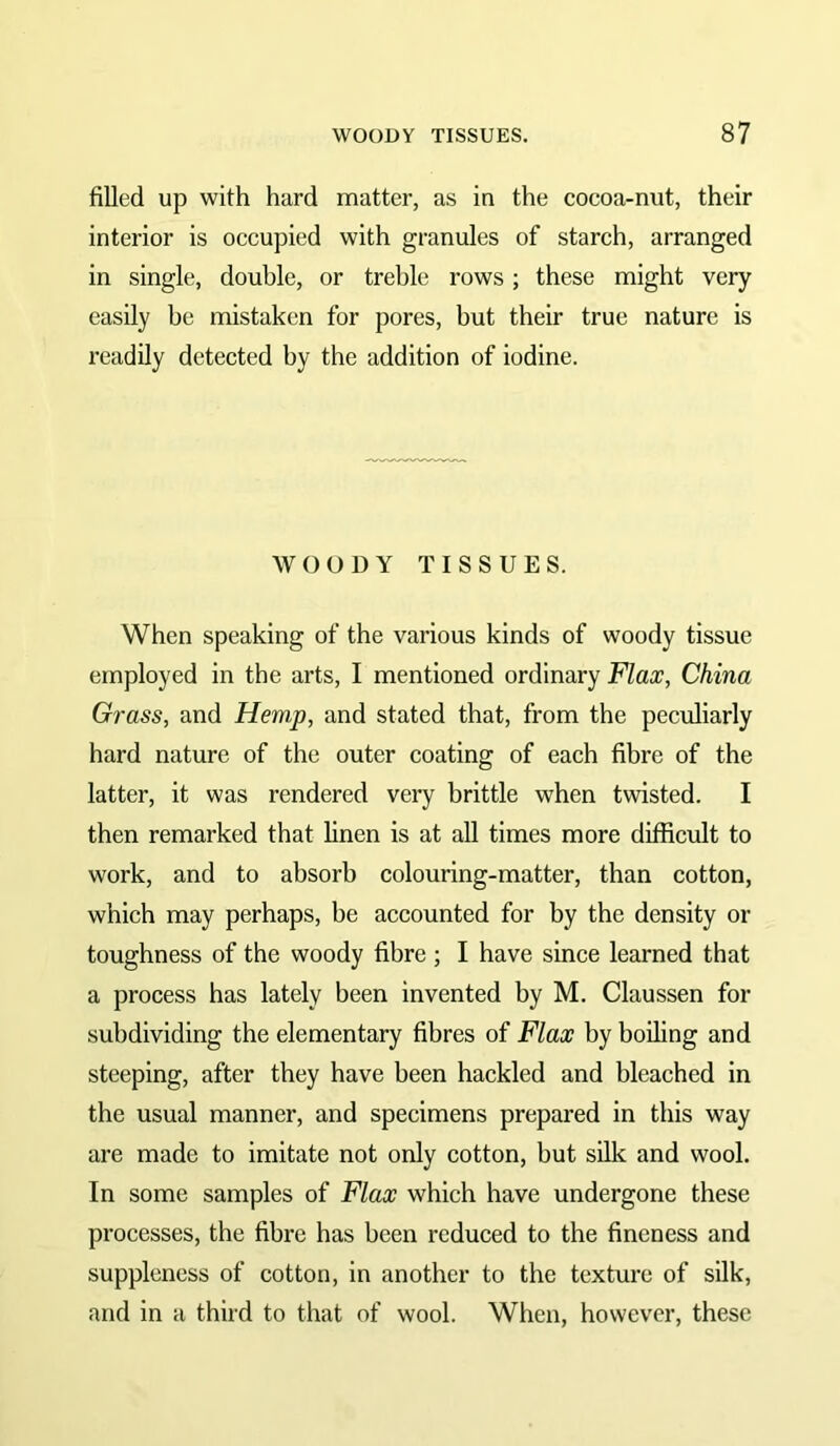 filled up with hard matter, as in the cocoa-nut, their interior is occupied with granules of starch, arranged in single, double, or treble rows ; these might very easily be mistaken for pores, but their true nature is readily detected by the addition of iodine. WOODY TISSUES. When speaking of the various kinds of woody tissue employed in the arts, I mentioned ordinary Flax, China Grass, and Hemp, and stated that, from the peculiarly hard nature of the outer coating of each fibre of the latter, it was rendered very brittle when twisted. I then remarked that linen is at all times more difficidt to work, and to absorb colouring-matter, than cotton, which may perhaps, be accounted for by the density or toughness of the woody fibre; I have since learned that a process has lately been invented by M. Claussen for subdividing the elementary fibres of Flax by boiling and steeping, after they have been hackled and bleached in the usual manner, and specimens prepared in this way are made to imitate not only cotton, but silk and wool. In some samples of Flax which have undergone these processes, the fibre has been reduced to the fineness and suppleness of cotton, in another to the texture of silk, and in a third to that of wool. When, however, these