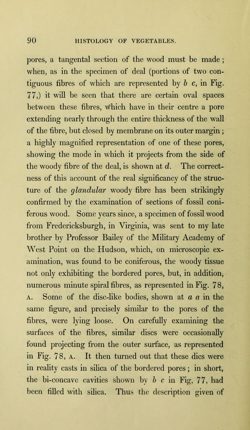 pores, a tangental section of the wood must be made; when, as in the specimen of deal (portions of two con- tiguous fibres of which are represented by h c, in Fig. 77,) it will be seen that there are certain oval spaces between these fibres, Which have in their centre a pore extending nearly through the entire thickness of the wall of the fibre, but closed by membrane on its outer margin; a highly magnified representation of one of these pores, showing the mode in which it projects from the side of the woody fibre of the deal, is shown at d. The correct- ness of this account of the real significancy of the struc- ture of the glandular woody fibre has been strikingly confirmed by the examination of sections of fossil coni- ferous wood. Some years since, a specimen of fossil wood from Fredericksburgh, in Virginia, was sent to my late brother by Professor Bailey of the Military Academy of West Point on the Hudson, which, on microscopic ex- amination, was found to be coniferous, the woody tissue not only exhibiting the bordered pores, but, in addition, numerous minute spiral fibres, as represented in Fig. 7 8, A. Some of the disc-like bodies, shown at a u in the same figure, and precisely similar to the pores of the fibres, were lying loose. On carefully examining the surfaces of the fibres, similar discs were occasionally found projecting from the outer surface, as represented in Fig. 78, A. It then turned out that these dies were in reality casts in silica of the bordered pores; in short, the bi-concave cavities shown by 6 c in Fig, 77, had been filled with silica. Thus the description given of