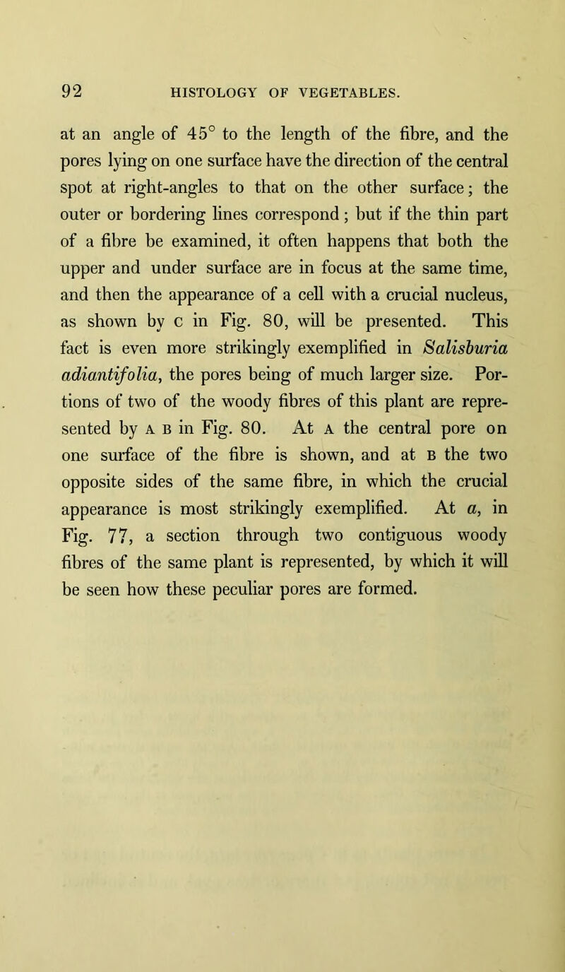 at an angle of 45° to the length of the fibre, and the pores lying on one surface have the direction of the central spot at right-angles to that on the other surface; the outer or bordering lines correspond; but if the thin part of a fibre be examined, it often happens that both the upper and under surface are in focus at the same time, and then the appearance of a cell with a crucial nucleus, as shown by c in Fig. 80, will be presented. This fact is even more strikingly exemplified in Salisburia adiantifolia, the pores being of much larger size. Por- tions of two of the woody fibres of this plant are repre- sented by A B in Fig. 80. At a the central pore on one surface of the fibre is shown, and at b the two opposite sides of the same fibre, in which the crucial appearance is most strikingly exemplified. At a, in Fig. 77, a section through two contiguous woody fibres of the same plant is represented, by which it will be seen how these peculiar pores are formed.