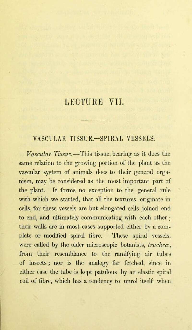 VASCULAR TISSUE-SPIRAL VESSELS. Vascular Tissue.—This tissue, bearing as it does the same relation to the growing portion of the plant as the vascular system of animals does to their general orga- nism, may be considered as the most important part of the plant. It forms no exception to the general rule with which we started, that all the textures originate in cells, for these vessels are but elongated cells joined end to end, and ultimately communicating with each other ; their walls are in most cases supported either by a com- plete or modified spiral fibre. These spiral vessels, were called by the older microscopic botanists, trachea, from their resemblance to the ramifying air tubes of insects; nor is the analogy far fetched, since in either case the tube is kept patulous by an elastic spiral coil of fibre, which has a tendency to unrol itself when