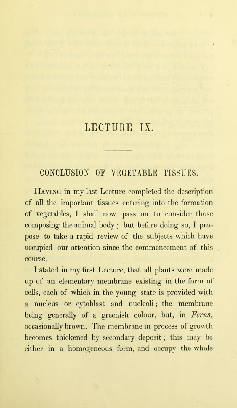 LECTURE IX. CONCLUSION OL VEGETABLE TISSUES. Having in my last Lecture completed the description of all the important tissues entering into the formation of vegetables, I shall now pass on to consider those composing the animal body ; but before doing so, 1 pro- pose to take a rapid review of the subjects which have occupied our attention since the commencement of this course. I stated in my first Lecture, that all plants were made up of an elementary membrane existing in the form of cells, each of which in the young state is provided with a nucleus or cytoblast and nucleoli; the membrane being generally of a greenish colour, but, in Ferns, occasionally brown. The membrane in process of growth becomes thickened by secondary deposit; this may lie either in a homogeneous form, and occupy the whole