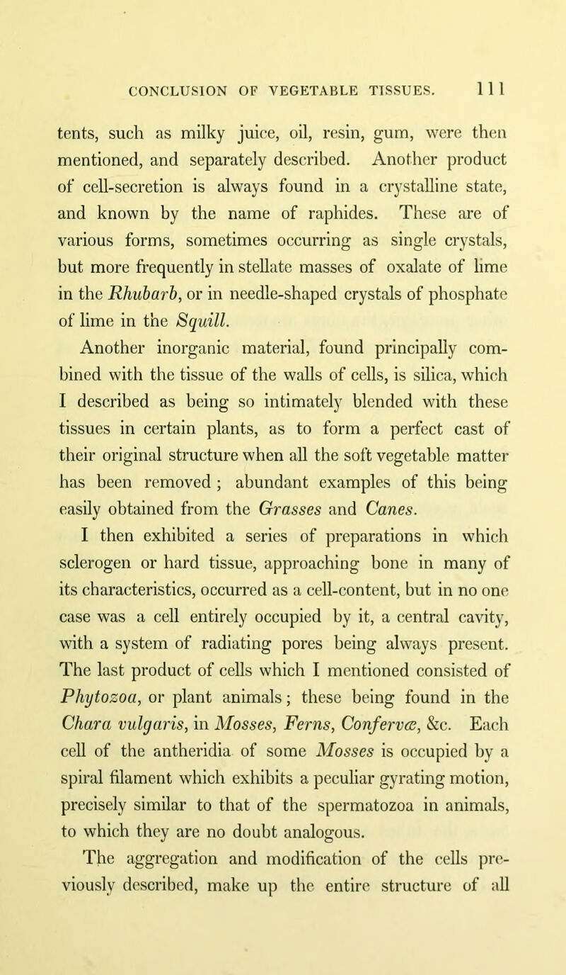 tents, such as milky juice, oil, resin, gum, were then mentioned, and separately described. Another product of cell-secretion is always found in a crystalline state, and known by the name of raphides. These are of various forms, sometimes occurring as single crystals, but more frequently in stellate masses of oxalate of lime in the Rhubarb, or in needle-shaped crystals of phosphate of lime in the Squill. Another inorganic material, found principally com- bined with the tissue of the walls of cells, is silica, which I described as being so intimately blended with these tissues in certain plants, as to form a perfect cast of their original structure when all the soft vegetable matter has been removed ; abundant examples of this being easily obtained from the Grasses and Canes. I then exhibited a series of preparations in which sclerogen or hard tissue, approaching bone in many of its characteristics, occurred as a cell-content, but in no one case was a cell entirely occupied by it, a central cavity, with a system of radiating pores being always present. The last product of cells which I mentioned consisted of Phytozoa, or plant animals; these being found in the Chara vulgaris, in Mosses, Ferns, Confervcs, &c. Each cell of the antheridia of some Mosses is occupied by a spiral filament which exhibits a peculiar gyrating motion, precisely similar to that of the spermatozoa in animals, to which they are no doubt analogous. The aggregation and modification of the cells pre- viously described, make up the entire structure of all