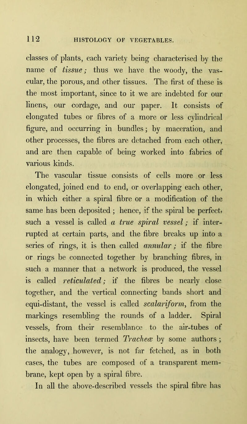 classes of plants, each variety being characterised by the name of tissue; thus we have the woody, the vas- cular, the porous, and other tissues. The first of these is the most important, since to it we are indebted for our linens, our cordage, and our paper. It consists of elongated tubes or fibres of a more or less cylindrical figure, and occurring in bundles; by maceration, and other processes, the fibres are detached from each other, and are then capable of being worked into fabrics of various kinds. The vascular tissue consists of cells more or less elongated, joined end to end, or overlapping each other, in which either a spiral fibre or a modification of the same has been deposited ; hence, if the spiral be perfect? such a vessel is called a true spiral vessel; if inter- rupted at certain parts, and the fibre breaks up into a series of rings, it is then called annular; if the fibre or rings be connected together by branching fibres, in such a manner that a network is produced, the vessel is called reticulated; if the fibres be nearly close together, and the vertical connecting bands short and equi-distant, the vessel is called scalariform, from the markings resembling the rounds of a ladder. Spiral vessels, from their resemblance to the air-tubes of insects, have been termed Trachea; by some authors ; the analogy, however, is not far fetched, as in both cases, the tubes are composed of a transparent mem- brane, kept open by a spiral fibre. In aU the above-described vessels the spiral fibre has