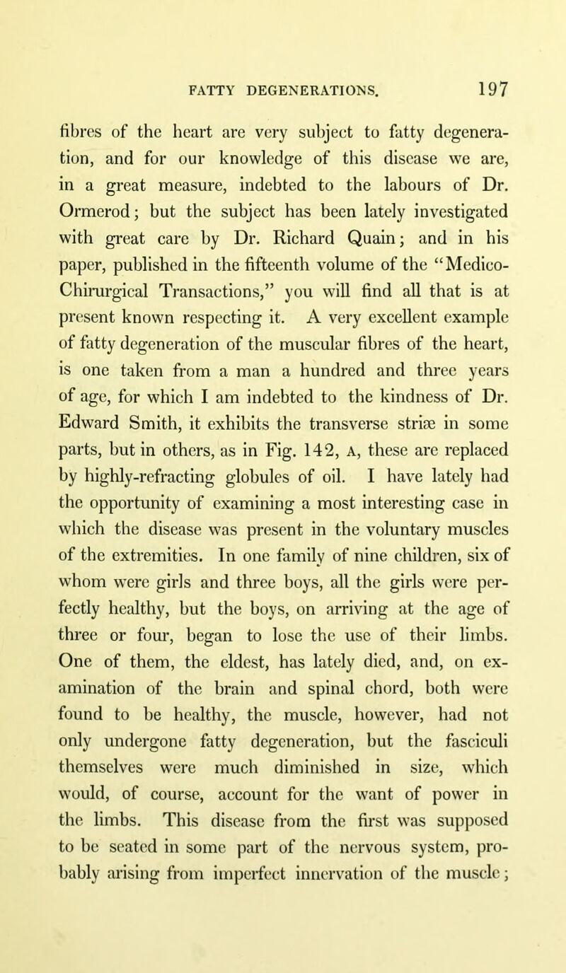 fibres of the heart are very subjeet to fatty degenera- tion, and for our knowledge of this disease we are, in a great measure, indebted to the labours of Dr. Ormerod; but the subject has been lately investigated with great care by Dr. Richard Quain; and in his paper, published in the fifteenth volume of the “Medico- Chirurgical Transactions,” you will find all that is at present known respecting it. A very excellent example of fatty degeneration of the muscular fibres of the heart, is one taken from a man a hundred and three years of age, for which I am indebted to the kindness of Dr. Edward Smith, it exhibits the transverse strise in some parts, but in others, as in Fig. 142, A, these are replaced by highly-refracting globules of oil. I have lately had the opportunity of examining a most interesting case in which the disease was present in the voluntary muscles of the extremities. In one family of nine children, six of whom were girls and three boys, all the girls were per- fectly healthy, but the boys, on arriving at the age of three or four, began to lose the use of their limbs. One of them, the eldest, has lately died, and, on ex- amination of the brain and spinal chord, both were found to be healthy, the muscle, however, had not only undergone fatty degeneration, but the fasciculi themselves were much diminished in size, which would, of course, account for the want of power in the limbs. This disease from the first was supposed to be seated in some part of the nervous system, pro- bably arising from impeifect innervation of the muscle;