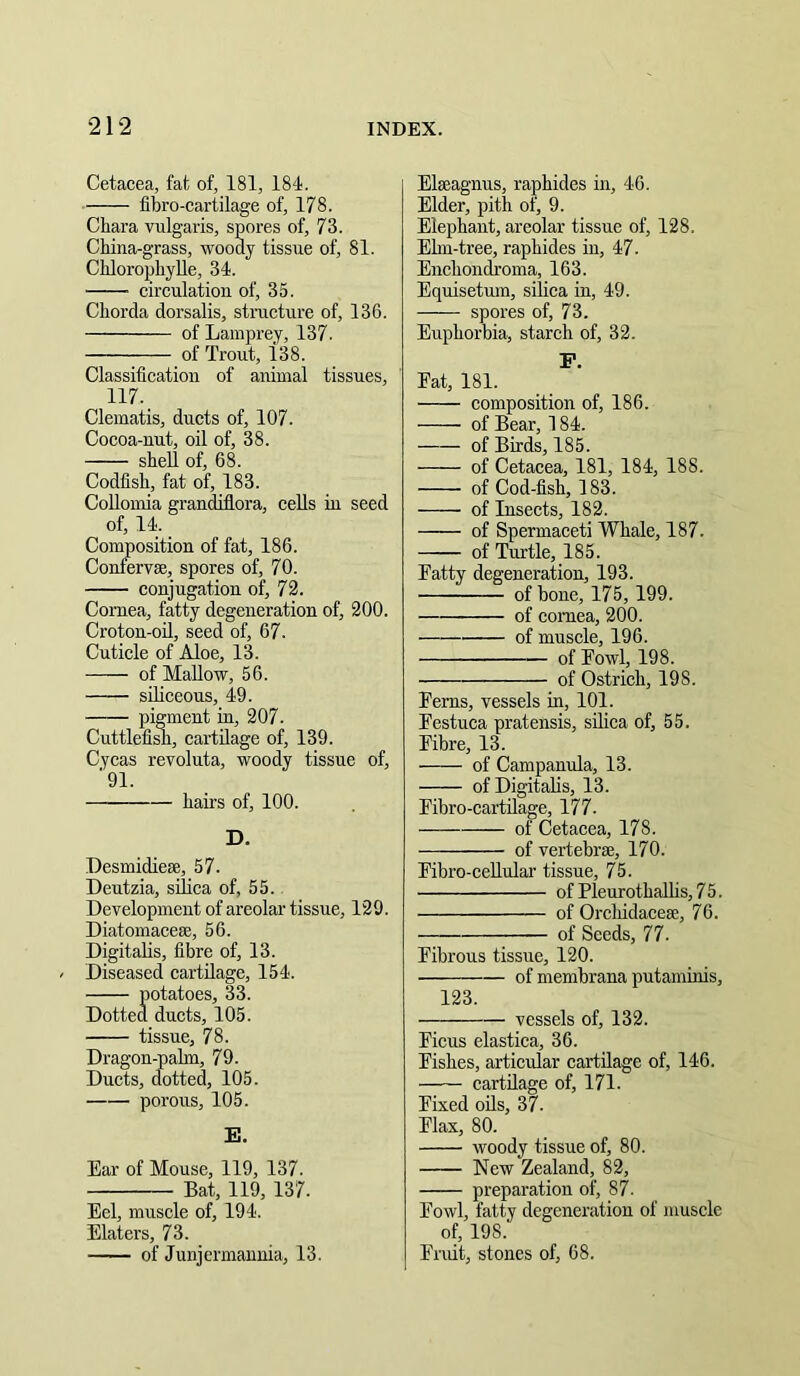 Cetacea, fat of, 181, 184. fibro-cartilage of, 178. Chara vulgaris, spores of, 73. China-grass, woody tissue of, 81. ChlorophyUe, 34. circulation of, 35. Chorda dorsalis, stracture of, 136. of Lamprey, 137. of Trout, 138. Classification of animal tissues, 117. Clematis, ducts of, 107. Cocoa-nut, oil of, 38. shell of, 68. Codfish, fat of, 183. Collomia grandiflora, cells in seed of, 14. Composition of fat, 186. Confervse, spores of, 70. conjugation of, 72. Cornea, fatty degeneration of, 200. Croton-oil, seed of, 67. Cuticle of Aloe, 13. of Mallow, 56. siliceous, 49. pigment in, 207. CuttlefiSi, cartilage of, 139. Cycas revoluta, woody tissue of, '91. hairs of, 100. D. Desmidiese, 57. Deutzia, silica of, 55. Development of areolar tissue, 129. Diatomacese, 56. Digitalis, fibre of, 13. Diseased cartilage, 154. potatoes, 33. Dotted ducts, 105. tissue, 78. Dragon-palm, 79. Ducts, dotted, 105. porous, 105. E. Ear of Mouse, 119, 137. Bat, 119, 137. Eel, muscle of, 194. Elaters, 73. of Junjermannia, 13. Elseagnus, raphides in, 46. Elder, pith of, 9. Elephant, areolar tissue of, 128. Ehn-tree, raphides in, 47- Enchondroma, 163. Equisetum, silica in, 49. spores of, 73. Euphorbia, starch of, 32. P. Fat, 181. composition of, 186. of Bear, 184. of Birds, 185. of Cetacea, 181, 184, 188. of Cod-fish, 183. of Insects, 182. of Spermaceti Whale, 187. of Tui’tle, 185. Fatty degeneration, 193. of bone, 175, 199. of cornea, 200. of muscle, 196. of Fowl, 198. of Ostrich, 198. Ferns, vessels m, 101. Festuca pratensis, silica of, 55. Fibre, 13. of Campanula, 13. of Digitalis, 13. Fibro-cartilage, 177. of Cetacea, 178. of vertebrae, 170. Fibro-ceRular tissue, 75. of PleurothaUis,75. of Orchidaceae, 76. of Seeds, 77. Fibrous tissue, 120. of membrana putaminis, 123. vessels of, 132. Ficus elastica, 36. Fishes, articular cartilage of, 146. cartilage of, 171. Fixed oils, 37. Flax, 80. woody tissue of, 80. New Zealand, 82, preparation of, 87. Fowl, fatty degeneration of muscle of, 198. Fruit, stones of, 68.