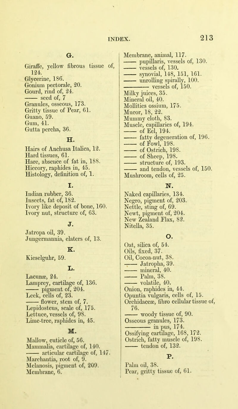 G. Giraife, yellow fibrous tissue of, 124. Glycerine, 186. Gonium pectorale, 20. Gourd, rind of, 24. seed of, 7 Granules, osseous, 173. Gritty tissue of Pear, 61. Guano, 59. Gum, 41. Gutta percha, 36. H. JIairs of Ancbusa Italica, 12. Hard tissues, 61. Hare, abscuee of fat in, 188. Hiccory, rapliides in, 45. Histology, definition of, 1. I. Indian rubber, 36. Insects, fat of, 182. Ivory like deposit of bone, 160. Ivory nut, structure of, 63. J. Jatropa oil, 39. Jungermannia, elaters of, 13. K. Kieselguhr, 59. L. Lacunae, 24. Lamprey, cartilage of, 136. pigment of, 204. Leek, cells of, 23. fiower, stem of, 7. Lepidosteus, scale of, 175. Lettuce, vessels of, 98. Luuc-tree, rapliides in, 45. M. Mallow, cuticle of, 56. Mammalia, cartilage of, 140. articidar cartilage of, 147. Marcliautia, root of, 9. Melanosis, pigment of, 209. Membrane, 6. Membrane, annual, 117. pupiilaris, vessels of, 130. vessels of, 130. synovial, 148, 151, 161. unrolling spirally, 100. vessels of, 150. Milky juices, 35. Mineral oil, 40. Mollitics ossium, 175. Mucor, 18, 22. Mummy cloth, 83. Muscle, capillaries of, 194. of Eel, 194. fatty degeneration of, 196. of Fowl, 198. of Ostrich, 198. of Sheep, 198. structure of, 193. and tendon, vessels of, 150. Muslmoom, cells of, 25. N. Naked capillaries, 134. Negro, pigment of, 203. Nettle, stmg of, 69. Newt, pigment of, 204. New Zealand Flax, 82. Nitella, 35. O. Oat, silica of, 54. Oils, fixed, 37. Oil, Cocoa-nut, 38. Jatropha, 39. mineral, 40. Palm, 38. volatile, 40. Onion, rapliides in, 44. Opuntia vulgaris, cells of, 15. Orchidacem, fibro cellular tissue of, 76. woody tissue of, 90. Osseous granules, 173. in pus, 174. Ossifying cartilage, 168,172. Ostrich, fatty muscle of, 198. tendon of, 132. P. Palm oil, 38. Pear, gritty tissue of, 61.