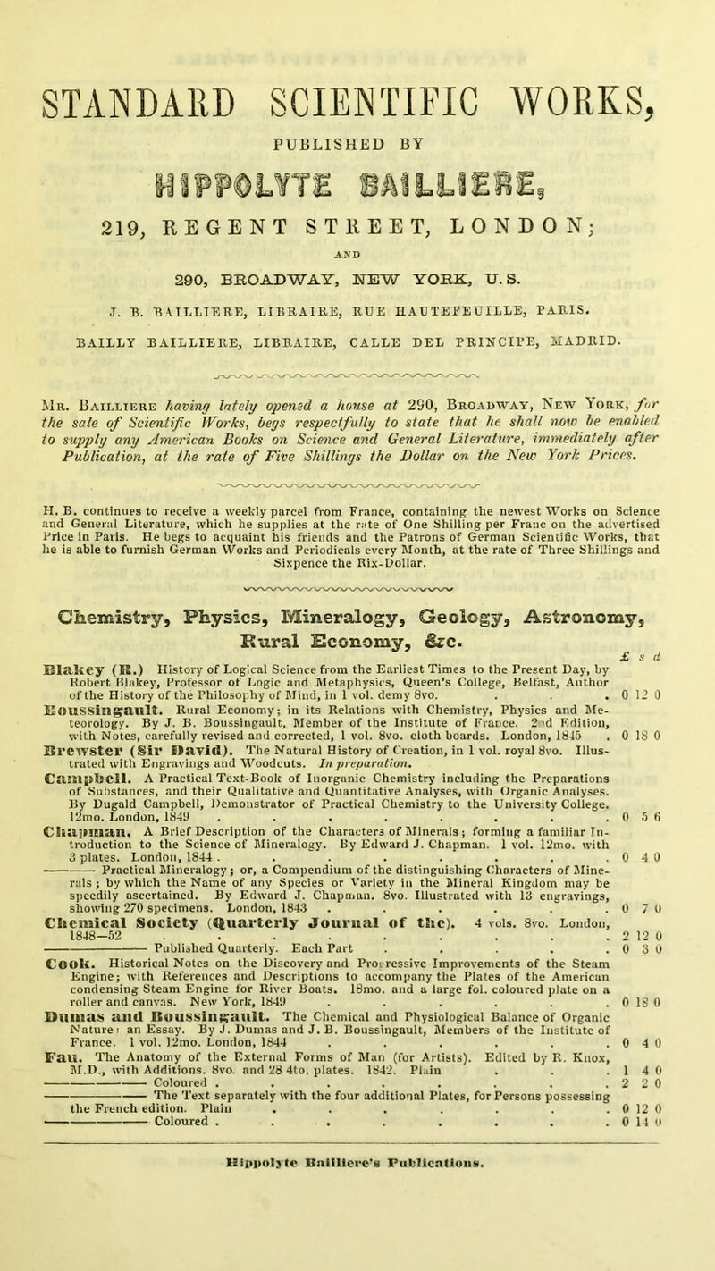 STANDARD SCIENTIFIC WORKS, PUBLISHED BY HIPP©L¥TE iAILilEBE, 219, REGENT STREET, LONDON; AND 290, BROADWAY-, WEW YORK, U. S. J. B. BAILLIEKE, LIBKAIE.E, RUE UAUTEFEUILLE, PARIS. BAILLY BAILLIERE, LIBRAIRE, CABLE DEL PRINCIPE, MADRID. Mr. Bailltere having lately opened a house at 290, Bro.adway, New York, fur the sale of Scientific Works, begs respectfully to state that he shall now be enabled to supply any American Books on Science and General Literature, immediately after Publication, at the rate of Five Shillings the Dollar on the New York Prices. H. B. continues to receive a weekly parcel from France, containing the newest Works on Science and General Literature, which he supplies at the rate of One Shilling per Franc on the advertised Price in Paris. He begs to acquaint his friends and the Patrons of German ScientiSc Works, that he is able to furnish German Works and Periodicals every Month, at the rate of Three Shillings and Sixpence the Rix-Dollar. Chemistry, Physics, Mineralogy, Geology, A.%tronomy, Bural Sconomy, &c. £ s d Blakey (R.) History of Logical Science from the Earliest Times to the Present Day, by Robert Blakey, Professor of Logic and Metaphysics, Queen’s College, Belfast, Author of the History of the Philosophy of IMiud, in 1 vol. demy 8vo. . . 0 12 0 ROUSSin^ault. Rural Economy; in its Relations with Chemistry, Physics and Me- teorology. By J. B. BoussiiigauU, Member of the Institute of France. 2^d Edition, with Notes, carefully revised and corrected, 1 vol. 8vo. cloth boards. London, 1845 . 0 18 0 Brewster (Sir llayid). The Natural History of Creation, in 1 vol. royal 8vo. Illus- trated with Engravings and Woodcuts. In preparation, C«l9ll|»l9ell. A Practical Text-Book of Inorganic Chemistry including the Preparations of Substances, and their Qualitative and Quantitative Analyses, with Organic Analyses. By Dugald Campbell, Demonstrator of Practical Chemistry to the University College. 12mo. London, 18411 . . . . . . . .056 CIlcllHlian. A Brief Description of the Characters of Minerals; forming a familiar In- troduction to the Science of Dlineralogy. By Edward J. Chapman. 1 vol. 12mo. with 3 plates. London, 1844. . . . . . . .0 4 0 — Practical Mineralogy; or, a Compendium of the distinguishing Characters of Jline- rals ; by which the Name of any Species or Variety in the Mineral Kingdom may be speedily ascertained. By Edward J. Chapniun. 8vo. Illustrated with 13 engravings, showing 270 specimens. London, 184^3 . . . . . .070 Cliciiiical Society (Quarterly Journal of tSic). 4 vois. 8vo. London, 1848-62 . . . . , . . 2 12 0 Published Quarterly. Each Part . . . . .030 Cooli. Historical Notes on the Discovery and Prog ressive Improvements of the Steam Engine; with References and Descriptions to accompany the Plates of the American condensing Steam Engine for River Boats. 18mo. and a large fol. coloured plate on a roller and canvas. New York, 1840 . . . . . . 0 18 0 Builtas and Itoussill^ault. The Chemical and Physiological Balance of Organic Nature: an Essay. By J. Dumas and J. B. Boussingault, Members of the Institute of France. 1 vol. 12mo. London, 1844 . . . . . .0 4 0 Fau. The Anatomy of the External Forms of Man (for Artists). Edited by R. Knox, lil.D., w'ith Additions. 8vo. and 28 4to. plates. 1842. Plain . . .14 0 Coloured . . . . . . . .220 — The Text separately with the four additional Plates, for Persons possessing the French edition. Plain . . . . . . 0 12 0 Coloured . . . . , . . . 0 14 n UlppoIjCc llulUlcre*8 Fuhllcntioiis.