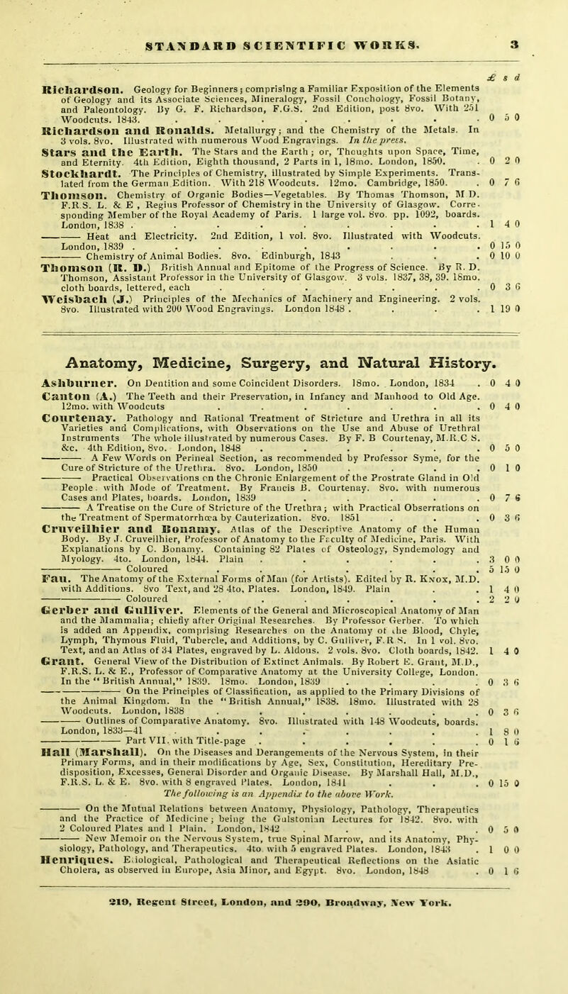£ 8 d RiC])cU*d$on. Geology for Beginners j comprising a Familiar Exposition of the Elements of Geology and its Associate Sciences, Mineralogy, Fossil Concholog^', Fossil Botany, and Paleontology. By G. F. Kichardson, F.G.S. 2nd Edition, post dvo. With 251 Woodcuts. 1843. . . . . . • • .050 Richardson and Ronalds. Metallurgy; and the Chemistry of the Metals. In 3 vols. 8vo. Illustrated with numerous Wood Engravings. In the press. Stars and the Earth. The Stars and the Earth ; or, Thoughts upon Space, Time, and Eternity. 4th Edition, Eighth thousand, 2 Parts in 1, 18mo. London, 1850. .0 2 0 StOChhardt. The Principles of Chemistry, illustrated by Simple Experiments. Trans- lated from the German Edition. With 218 Woodcuts. l2mo, Cambridge, 1850. .0 7 0 Thomson. Chemistry of Organic Bodies—Vegetables. By Thomas Thomson, M I). F.Il.S. L. & E , Regitis Professor of Chemistry in the University of Glasgow. Corre- sponding Member of the Royal Academy of Paris. 1 large vol. 8vo. pp. 1092, boards. Londmi, 1838 . • • • • • • .140 Heat and Electricity. 2nd Edition, I vol. 8vo. Illustrated with Woodcuts. London,1839 . . . . . . . . .0150 Chemistry of Animal Bodies. 8vo. Edinburgh, 1843 . . . 0 10 0 Thomson (R. D.) British Annual and Epitome of the Progress of Science. By R. D. Thomson, Assistant Professor in the University of Glasgow. 3 vols. 1837, 38, 39. ISmo. cloth boards, lettered, each . . . . . . .036 W'’cishacll («I.) Principles of the Mechanics of Machinery and Engineering. 2 vols. 8vo. Illustrated with 200 Wood Engravings. London 1848 . . . . 1 19 0 Anatomy, Medicine, Surgery, and Natural History. Ashhlirncr. On Dentition and some Coincident Disorders. ISmo. London, 1834 .0 4 0 Ca.lltOll (A.) The Teeth and their Preservation, in Infancy and Manhood to Old Age. 12mo. with Woodcuts . . . . . . .040 Courteilciy. Pathology and Rational Treatment of Stricture and Urethra in all its Varieties and Complications, with Observations on the Use and Abuse of Urethral Instruments The whole illustrated by numerous Cases. By F. B Courtenay, M.ll.C S. &c. 4th Edition, 8vo. London, 1848 • . . . . .050 ■ A Few Words on Perineal Section, as recommended by Professor Syme, for the Cure of Stricture of the Urethra. 8vo. London, 1850 . . . .0 1 0 Practical Observations on the Chronic Enlargement of the Prostrate Gland in Old People, with Mode of Treatment. By Francis B. Courtenay. 8vo. with numerous Cases and Plates, boards. London, 1839 . . . . , 0 7 6 A Treatise on the Cure of Stricture of the Urethra; with Practical Obserrations on the Treatment of Spermatorrhoea by Cauterization. 8vo. 1851 . . . 0 3 6 Cruv<^ilhier Sind Ronsimy« i^tlas of the Descriptive Anatomy of the Human J3ody. By .1. Cruveilhier, Professor of Anatomy to the Fcculty of IBedicine, Paris. With Explanations by C. Bonamy. Containing 82 Plates of Osteology, Syndemolog)' and Myology. 4to. London, 1844. Plain . . . . . .300 Coloured , . . . . . . 5 15 0 F<IU. The Anatomy of the External Forms ofJIan (for Artists). Edited by R. Kvox, M.D. with Additions. 8vo Text, and 28 4to, Plates. London, 1849. Plain . .140 Coloured . . . . . . . 2 2 y Gerber a.iiil Gulliver. Elements of the General and Microscopical Anatomy of Man and the Mammalia; chiefly after Original Researches. By Professor Gerber. To W’hich is added an Appendix, comprising Researches on the Anatomy ot ihe Blood, Chyle, Lymph, Thymous Fluid, Tubercle, and Additions, by C. Gulliver, F. R S. In 1 vol. 8vo. Text, and an Atlas of 34 Plates, engraved by L. Aldous. 2 vols. 8vo. Cloth boards, 1842. I 4 0 Grcint. General View of the Distribution of Extinct Animals. By Robert E. Grant, M.D., F.R.S. L. & E., Professor of Comparative Anatomy at the University College, London. In the “ British Annual,** 1839. 18mo. London, 1839 . . . .0 3 6 On the Principles of Classification, as applied to the Primary Divisions of the Animal Kingdom. In the “British Annua!,*’ 1838. 18mo. Illustrated with 28 Woodcuts. London, 1838 . • . . . . .036 Outlines of Comparative Anatomy. 8vo. Illustrated with 148 Woodcuts, boards. London, 1833—41 . . . , . . .1 8 0 Part VII. with Title-page . . . . . .016 Hull (Marshall). On the Diseases and Derangements of the Nervous System, in their Primary Forms, and in their modifications by Age, Sex, Constitution, Hereditary Pre- disposition, Excesses, General Disorder and Organic Disease. By Marshall Hall, M.D., F.R.S. L. & E. 8vo. with 8 engraved Plates. London, 1841 . . . 0 15 0 The following is an Appendix to the above Work. On the Mutual Relations between Anaton)y, Physiology, Pathology, Therapeutics and the Practice of Medicine; being the Gulstonian Lectures for 1842. 8vo. with 2 Coloured Plates and I Plain. London, 1842 . . . .0 5 0 New' Memoir on the Nervous System, true Spinal Marrow, and its Anatomy, Phy- siology, Pathology, and Therapeutics. 4to with 5 engraved Plates. London, 184^3 .100 H8nri(lUC$. Eiological, Pathological and Therapeutical Reflections on the Asiatic Cholera, as observed in Europe, Asia Minor, and Egypt. 8vo. London, 1848 .0 1 6