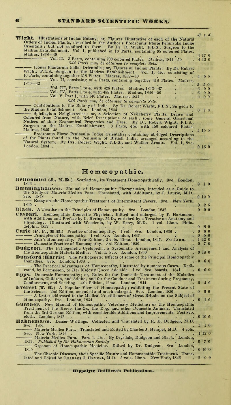 H igrllt. Illustrations of Indian Botanyj or. Figures Illustrative of each of the Natural Orders of Indian Plants, described in the Author’s Prodromus Florae Peninsulte Indiae Orientalis ; but not confined to them. By Dr. K. Wight, F.L.S., Surgeon to the Madras Establishment. Voi. I, published in 13 Parts, containing 95 coloured Plates. Madras, 1838—dO . . . . . . _ . 4 17 fi Voi. II. 3 Parts, containing 200 coloured Plates. Madras, 1841—50 . 4 12 0 Odd Parts may be obtained to complete Sets. leones Plantarum Indiae Orientalis j or. Figures of Indian Plants. By Dr. Robert Wight, F.L.S., Surgeon to the Madras Establishment. Voi I, 4to. consisting of 16 Parts, containing together 318 Plates. Madras, 1838—40 . . .4 0 0 Voi. II, consisting of 4 Parts, containing together 418 Plates. Madras', 1840-42 . . . . . . . , .550 Voi. Ill, Parts 1 to 4, with 426 Plates. M.adras, 1843—47 . . 6 0 0 Voi. IV, Parts 1 to 4, with 458 Plates. Madras, 1848—50 . . 6 0 0 Voi. V, Part 1, with 140 Plates. Madras, 1851 . , .2 0 0 Odd Parts may be obtained to complete Sets. Contributions to the Botany of India. By Dr. Robert Wight, F.L.S., Surgeon to the Madras Establishment. 8vo. London, 1834 . . . . .0 7 6 Spicilegium Neilgherrense; or, a Selection of Neilgherry Plants, Drawn and Coloured from Nature, with Brief Descriptions of each; some General Occasional Notices of their Economical Properties and Uses. By Dr. Robert Wight, F.L.S., Surgeon to the Madras Establishment. 3 Parts, 4to. with 150 coloured Plates. Madras, 1846—48 . . . . . . . . 4 10 0 Prodromus Florae Peninsulte Indite Orientalis; containing abridged Descriptions of the Plants found in the Peninsula of British India, arranged according to the Natural System. By Drs. Robert Wight, F.L.S., and Walker Arnott. Voi. I, 8vo. London, 1834 . . . , . . . . . 0 16 0 Homoeopathic. Selluomlaii (J., Scarlatlnaj its Treatment Homoeopathically. 8vo. London, IS4S . . . . . . ... Scenilin^liauseil. Manual of Homoeopathic Therapeutics, intended as a Guide to the Study of Materia Medica Pura. Translated, with Additions, by J. Laurie, M.L. 8 VO. 184y Essay on the Homceopathic Treatment of Intermittent Fevers. 8vo. New York, 1S45 .......... A Treatise on the Principles of Homceopathy. 8vo. London, 1842 Homceopathic Domestic Physician, Edited and enlarged by F. Hartmann, with Additions and Preface by C. Hering, M.D., enriched by a Treatise on Anatomy and Physiology. Illustrated with Woodcuts, by W. Esrey, M.D. 1 voi. 12mo. Phila- delphia, 1352 ......... Curie (P. F., M.® .) Practice of Homoeopathy. 1vol. 8vo, London, 1838 . , Principles of Homoeopathy. 1 voi. 8vo. London, 1837 Jahr’s Homoeopathy. New Edition, 2 vols. 12mo. London, 1847. 5ccJahr. Domestic Practice of Homoeopathy. 3rd Edition, 1850 Dudgeon. The Pathogenetic Cyclopedia, a Systematic Arrangement and Analysis of the Homoeopathic Materia Medica. Voi. I. 8vo. London, 1850 £>UUSford (Harris). The Pathogenetic Etfects of some of the Principal Homoeopathic Remedies. 8vo. London, 1838 ..... The Practical Advantages of Homceopathy, illustrated by numerous Cases. Dedi- cated, by Permission, to Her Majesty Queen Adelaide. 1 voi. 8vo. boards. 1841 £ji9|>S. Domestic Homoeopathy; or, Rules for the Domestic Treatment of the Maladies of Infants, Children, and Adults, and for the Conduct and Treatment during Pregnancy, Confinement, and Suckling. 4th Edition, 12mo. London, 1844 Everest (T. R.) A Popular View of Homoeopathy; exhibiting the Present State of the Science. 2nd Edition, amended and much enlarged. 8vo. London, 1836 A Letter addressed to the Medical Practitioners of Great Britain on the Subject of Homoeopathy. 8vo. London, 1834 ...... Ouilther. New Manual of Homoeopathic Veterinary Medicine; or the Homoeopathic Treatment of the Horse, the Ox, the Dog, and other Domestic Animals. Translated from the 3rd German Edition, with considerable Additions and Improvements. PostSvo. doth. London, 1847 . , . . . . ISahncnianm. Lesser Writings. Collected and Translated by R. E. Dudgeon, M.D. 8vo. 1851 Materia Medica Pura. Translated and Edited by Charles J. Hempel, M.D. 4 vols. 8vo. New York, 1846 ........ Materia Medica Pnra. Part 1. 4to. By Drysdale, Dudgeon and Black. London, 1852. Published by the Hahnemann Society ..... Organon of Homoeopathic Medicine. Edited by Dr. Dudgeon. 8vo. London, 1849 ......... The Chronic Diseases, their Specific Nature and Homoeopathic Treatment. Trans- lated and Edited by Charles J. Hempkl, M.D. 5 vols. 12mo. New York, 1846 0 1 0 0 12 0 0 2 6 0 9 0 0 8 0 0 6 0 0 5 0 1 12 0 0 7 U 0 18 0 0 6 0 0 6 0 0 4 6 0 6 0 0 I 6 0 10 6 1 1 0 1 12 0 0 7 0 0 10 0 2 0 0