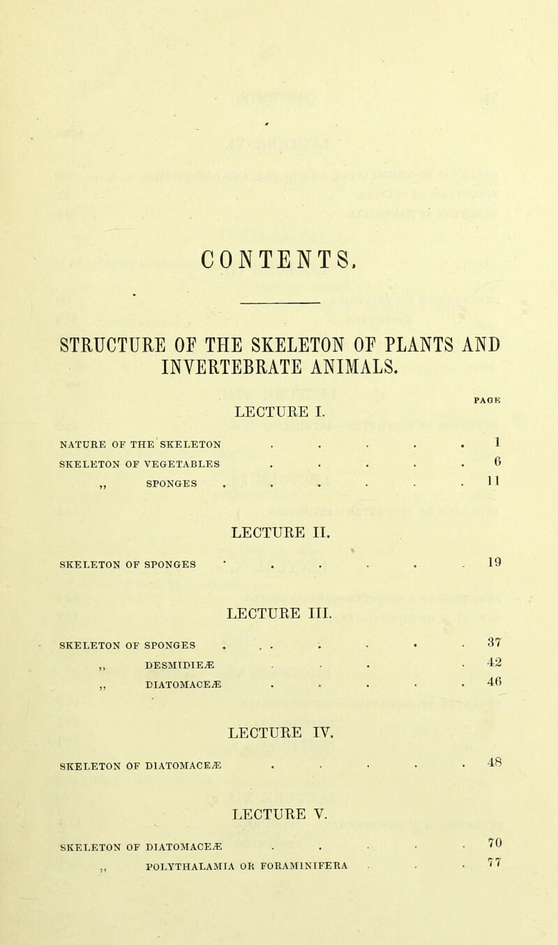 CONTENTS STRUCTURE OE THE SKELETON OF PLANTS AND INVERTEBRATE ANIMALS. PAGE LECTURE I. NATURE OF THE SKELETON ..... 1 SKELETON OF VEGETABLES ..... 0 „ SPONGES . . . . . .11 LECTURE II. SKELETON OF SPONGES ' . . . . .19 LECTURE III. SKELETON OF SPONGES ... . ■ • .37 „ OESMIDIER5 ... .42 „ DIATOMACE^E . . . • .46 LECTURE IY. SKELETON OF DIATOMACE^E . . . . .48 IECTURE Y. SKELETON OF DIATOMACEJE . . • • .70 ,, POLYTHALAMIA OR FORAMINIFERA .77