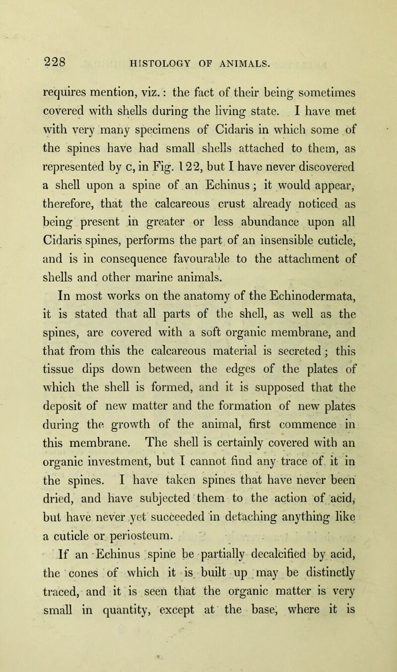 requires mention, viz.: the fact of their being sometimes covered with shells during the living state. I have met with very many specimens of Cidaris in which some of the spines have had small shells attached to them, as represented by c, in Fig. 122, but I have never discovered a shell upon a spine of an Echinus ; it would appear, therefore, that the calcareous crust already noticed as being present in greater or less abundance upon all Cidaris spines, performs the part of an insensible cuticle, and is in consequence favourable to the attachment of shells and other marine animals. In most works on the anatomy of the Echinodermata, it is stated that all parts of the shell, as well as the spines, are covered with a soft organic membrane, and that from this the calcareous material is secreted; this tissue dips down between the edges of the plates of which the shell is formed, and it is supposed that the deposit of new matter and the formation of new plates during the growth of the animal, first commence in this membrane. The shell is certainly covered with an organic investment, but I cannot find any trace of it in the spines. I have taken spines that have never been dried, and have subjected them to the action of acid, but have never yet succeeded in detaching anything like a cuticle or periosteum. If an Echinus spine be-partially decalcified by acid, the cones of which it is built up may be distinctly traced, and it is seen that the organic matter is very small in quantity, except at the base, where it is