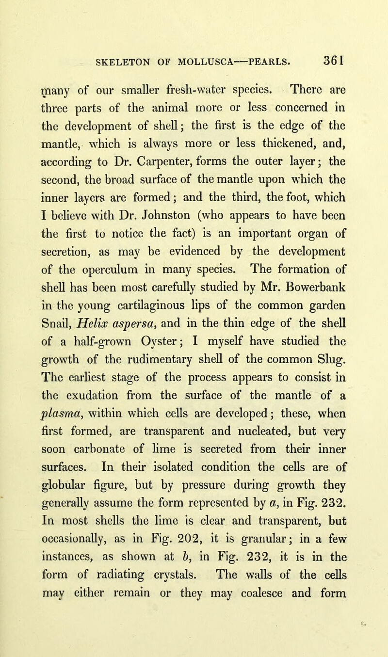 many of our smaller fresh-water species. There are three parts of the animal more or less concerned in the development of shell; the first is the edge of the mantle, which is always more or less thickened, and, according to Dr. Carpenter, forms the outer layer; the second, the broad surface of the mantle upon which the inner layers are formed; and the third, the foot, which I believe with Dr. Johnston (who appears to have been the first to notice the fact) is an important organ of secretion, as may be evidenced by the development of the operculum in many species. The formation of shell has been most carefully studied by Mr. Bowerbank in the young cartilaginous lips of the common garden Snail, Helix aspersa, and in the thin edge of the shell of a half-grown Oyster; I myself have studied the growth of the rudimentary shell of the common Slug. The earliest stage of the process appears to consist in the exudation from the surface of the mantle of a plasma, within which cells are developed; these, when first formed, are transparent and nucleated, but very soon carbonate of lime is secreted from their inner surfaces. In their isolated condition the cells are of globular figure, but by pressure during growth they generally assume the form represented by a, in Fig. 232. In most shells the lime is clear and transparent, but occasionally, as in Fig. 202, it is granular; in a few instances, as shown at b, in Fig. 232, it is in the form of radiating crystals. The walls of the cells may either remain or they may coalesce and form