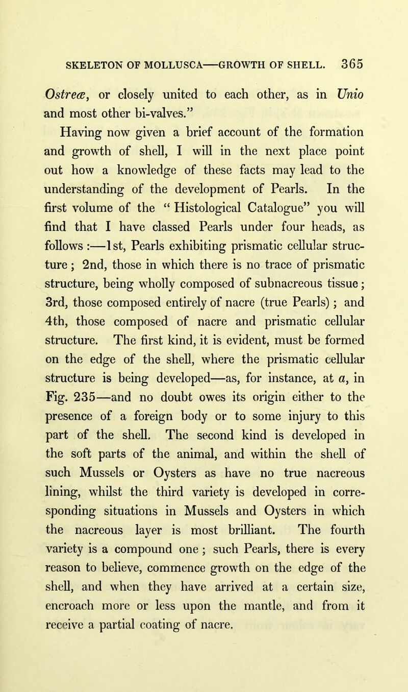 Ostrece, or closely united to each other, as in Unio and most other bi-valves.” Having now given a brief account of the formation and growth of shell, I will in the next place point out how a knowledge of these facts may lead to the understanding of the development of Pearls. In the first volume of the “ Histological Catalogue” you will find that I have classed Pearls under four heads, as follows :—1st, Pearls exhibiting prismatic cellular struc- ture ; 2nd, those in which there is no trace of prismatic structure, being wholly composed of subnacreous tissue; 3rd, those composed entirely of nacre (true Pearls); and 4th, those composed of nacre and prismatic cellular structure. The first kind, it is evident, must be formed on the edge of the shell, where the prismatic cellular structure is being developed—as, for instance, at a, in Fig. 235—and no doubt owes its origin either to the presence of a foreign body or to some injury to this part of the shell. The second kind is developed in the soft parts of the animal, and within the shell of such Mussels or Oysters as have no true nacreous lining, whilst the third variety is developed in corre- sponding situations in Mussels and Oysters in which the nacreous layer is most brilliant. The fourth variety is a compound one ; such Pearls, there is every reason to believe, commence growth on the edge of the shell, and when they have arrived at a certain size, encroach more or less upon the mantle, and from it receive a partial coating of nacre.