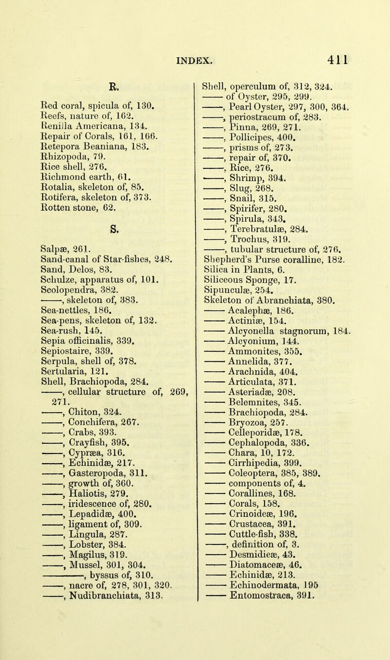 R. Red coral, spicula of, 130. Reefs, nature of, 102. Iteniila Americana, 134. Repair of Corals, 161, 100. Retepora Beaniana, 183. Rhizopoda, 79. Rice shell, 276. Richmond earth, 01. Rotalia, skeleton of, 85. Rotifera, skeleton of, 373. Rotten stone, 62. S. Salpae, 201. Sand-canal of Star fishes, 248. Sand, Delos, 83. Schulze, apparatus of, 101. Scolopendra, 382. , skeleton of, 383. Sea-nettles, 186. Sea-pens, skeleton of, 132. Sea-rush, 145. Sepia officinalis, 339, Sepiostaire, 339. Serpula, shell of, 378. Sertularia, 121. Shell, Brachiopoda, 284. • , cellular structure of, 209, 271. • , Chiton, 324. , Conchifera, 267. , Crabs, 393. , Crayfish, 395. , Cypraea, 310. , Echinidae, 217. , Gasteropoda, 311. , growth of, 300. , Haliotis, 279. , iridescence of, 280. , Lepadidae, 400. , ligament of, 309. , Lingula, 287. , Lobster, 384. , Magilus, 319. , Mussel, 301, 304. , byssus of, 310. , nacre of, 278, 301, 320. , Nudibrancliiata, 313. Shell, operculum of, 312, 324. of Oyster, 295, 299. , Pearl Oyster, 297, 300, 364. , periostracum of, .283. , Pinna, 269, 271. , Pollicipes, 400. , prisms of, 273. , repair of, 370. , Rice, 276. , Shrimp, 394. , Slug, 268. , Snail, 315. , Spirifer, 280. , Spirula, 343. , Terebratulae, 284. , Trochus, 319. , tubular structure of, 276. Shepherd’s Purse coralline, 182. Silica in Plants, 6. Siliceous Sponge, 17. Sipunculae, 254. Skeleton of Abranchiata, 380. Acalephse, 186. Actiniae, 154. Alcyonella stagnorum, 184. Alcyonium, 144. Ammonites, 355. Annelida, 377. Arachnida, 404. Articulata, 371. Asteriadae, 208. Belemnites, 345. Brachiopoda, 284. Bryozoa, 257. Celleporidae, 178. Cephalopoda, 336. Chara, 10, 172. Cirrhipedia, 399. Coleoptera, 385, 389. components of, 4. Corallines, 168. Corals, 158. Crinoideae, 196. Crustacea, 391. Cuttle-fish, 338. , definition of, 3. Desmidieae, 43. Diatomaceae, 46. Echinidae, 213. Echiuodermata, 195 Entomostraca, 391.